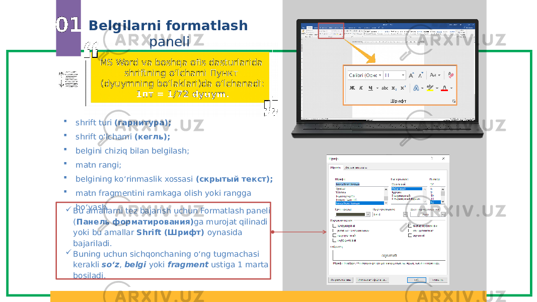 Belgilarni formatlash paneli01  shrift turi (гарнитура);  shrift o‘lchami (кегль);  belgini chiziq bilan belgilash;  matn rangi;  belgining ko‘rinmaslik xossasi (скрытый текст);  matn fragmentini ramkaga olish yoki rangga bo‘yash. MS Word va boshqa ofis dasturlarida shriftning o‘lchami Пункт (dyuymning bo‘laklari)da o‘lchanadi: 1пт = 1/72 dyuym.  Bu amallarni tez bajarish uchun Formatlash paneli ( Панель форматирования) ga murojat qilinadi yoki bu amallar Shrift (Шрифт) oynasida bajariladi.  Buning uchun sichqonchaning o‘ng tugmachasi kerakli so‘z , belgi yoki fragment ustiga 1 marta bosiladi. 