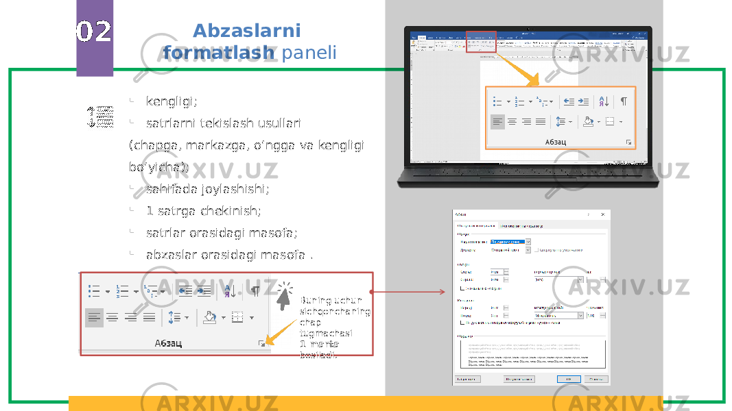 Abzaslarni formatlash paneli02  kengligi;  satrlarni tekislash usullari (chapga, markazga, o‘ngga va kengligi bo‘yicha);  sahifada joylashishi;  1 satrga chekinish;  satrlar orasidagi masofa;  abzaslar orasidagi masofa . Buning uchun sichqonchaning chap tugmachasi 1 marta bosiladi. 