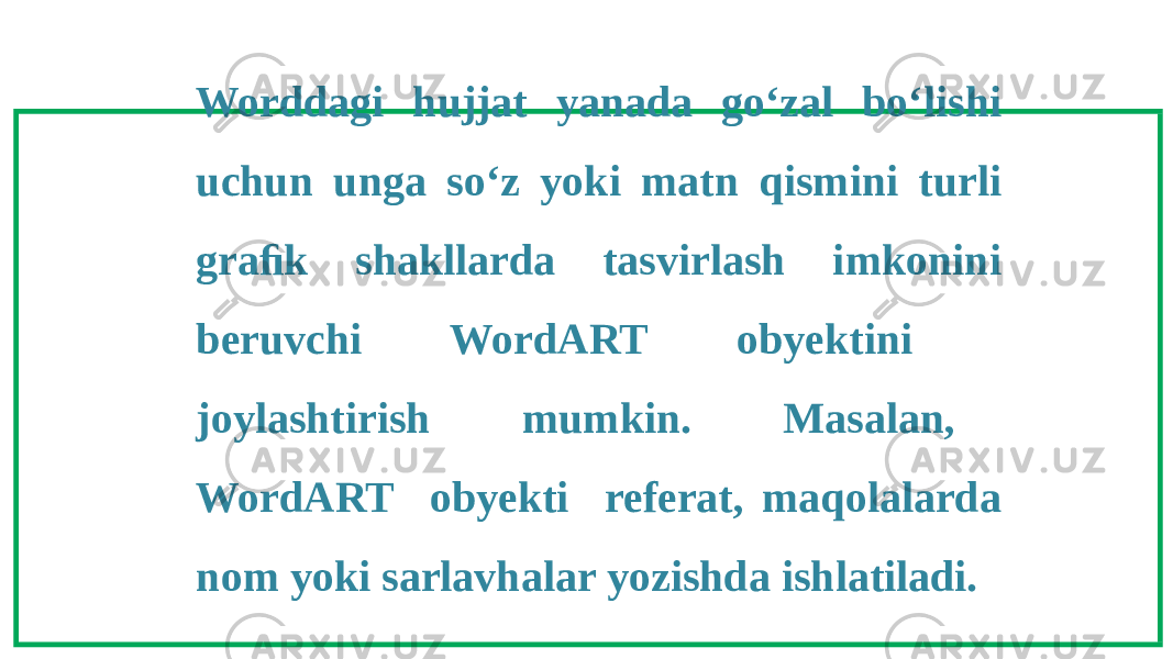 Worddagi hujjat yanada go‘zal bo‘lishi uchun unga so‘z yoki matn qismini turli graﬁk shakllarda tasvirlash imkonini beruvchi WordART obyektini joylashtirish mumkin. Masalan, WordART obyekti referat, maqolalarda nom yoki sarlavhalar yozishda ishlatiladi. 