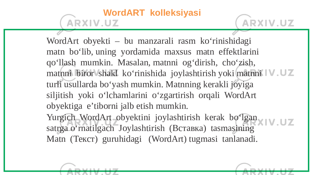 WordART kolleksiyasi WordArt obyekti – bu manzarali rasm ko‘rinishidagi matn bo‘lib, uning yordamida maxsus matn effektlarini qo‘llash mumkin. Masalan, matnni og‘dirish, cho‘zish, matnni biror shakl ko‘rinishida joylashtirish yoki matnni turli usullarda bo‘yash mumkin. Matnning kerakli joyiga siljitish yoki o‘lchamlarini o‘zgartirish orqali WordArt obyektiga e’tiborni jalb etish mumkin. Yurgich WordArt obyektini joylashtirish kerak bo‘lgan satrga o‘rnatilgach Joylashtirish (Вставка) tasmasining Matn (Текст) guruhidagi (WordArt) tugmasi tanlanadi. 