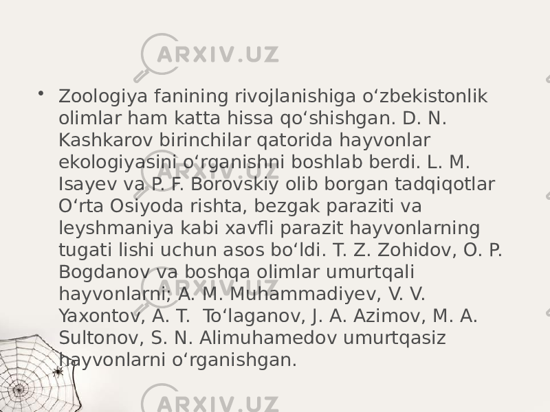 • Zoologiya fanining rivojlanishiga o‘zbekistonlik olimlar ham katta hissa qo‘shishgan. D. N. Kashkarov birinchilar qatorida hayvonlar ekologiyasini o‘rganishni boshlab berdi. L. M. Isayev va P. F. Borovskiy olib borgan tadqiqotlar O‘rta Osiyoda rishta, bezgak paraziti va leyshmaniya kabi xavfli parazit hayvonlarning tugati lishi uchun asos bo‘ldi. T. Z. Zohidov, O. P. Bogdanov va boshqa olimlar umurtqali hayvonlarni; A. M. Muhammadiyev, V. V. Yaxontov, A. T. To‘laganov, J. A. Azimov, M. A. Sultonov, S. N. Alimuhamedov umurtqasiz hayvonlarni o‘rganishgan. 