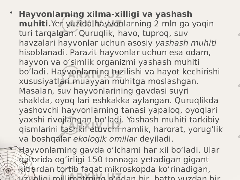 • Hayvonlarning xilma-xilligi va yashash muhiti. Yer yuzida hayvonlarning 2 mln ga yaqin turi tarqalgan. Quruqlik, havo, tuproq, suv havzalari hayvonlar uchun asosiy yashash muhiti hisoblanadi. Parazit hayvonlar uchun esa odam, hayvon va o‘simlik organizmi yashash muhiti bo‘ladi. Hayvonlarning tuzilishi va hayot kechirishi xususiyatlari muayyan muhitga moslashgan. Masalan, suv hayvonlarining gavdasi suyri shaklda, oyoq lari eshkakka aylangan. Quruqlikda yashovchi hayvonlarning tanasi yapaloq, oyoqlari yaxshi rivojlangan bo‘ladi. Yashash muhiti tarkibiy qismlarini tashkil etuvchi namlik, harorat, yorug‘lik va boshqalar ekologik omillar deyiladi. • Hayvonlarning gavda o‘lchami har xil bo‘ladi. Ular qatorida og‘irligi 150 tonnaga yetadigan gigant kitlardan tortib faqat mikroskopda ko‘rinadigan, uzunligi millimetrning o‘ndan bir, hatto yuzdan bir ulushiga teng keladigan turlari ham bor. 