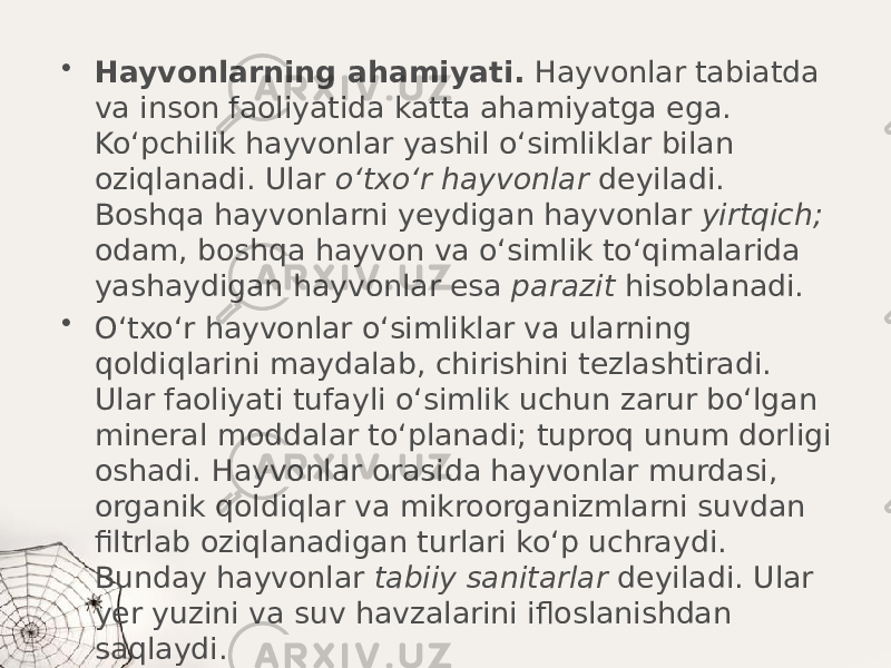 • Hayvonlarning ahamiyati. Hayvonlar tabiatda va inson faoliyatida katta ahamiyatga ega. Ko‘pchilik hayvonlar yashil o‘simliklar bilan oziqlanadi. Ular o‘txo‘r hayvonlar deyiladi. Boshqa hayvonlarni yeydigan hayvonlar yirtqich; odam, boshqa hayvon va o‘simlik to‘qimalarida yashaydigan hayvonlar esa parazit hisoblanadi. • O‘txo‘r hayvonlar o‘simliklar va ularning qoldiqlarini maydalab, chirishini tezlashtiradi. Ular faoliyati tufayli o‘simlik uchun zarur bo‘lgan mineral moddalar to‘planadi; tuproq unum dorligi oshadi. Hayvonlar orasida hayvonlar murdasi, organik qoldiqlar va mikroorganizmlarni suvdan filtrlab oziqlanadigan turlari ko‘p uchraydi. Bunday hayvonlar tabiiy sanitarlar deyiladi. Ular yer yuzini va suv havzalarini ifloslanishdan saqlaydi. 