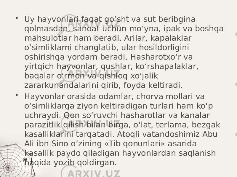 • Uy hayvonlari faqat go‘sht va sut beribgina qolmasdan, sanoat uchun mo‘yna, ipak va boshqa mahsulotlar ham beradi. Arilar, kapalaklar o‘simliklarni changlatib, ular hosildorligini oshirishga yordam beradi. Hasharotxo‘r va yirtqich hayvonlar, qushlar, ko‘rshapalaklar, baqalar o‘rmon va qishloq xo‘jalik zararkunandalarini qirib, foyda keltiradi. • Hayvonlar orasida odamlar, chorva mollari va o‘simliklarga ziyon keltiradigan turlari ham ko‘p uchraydi. Qon so‘ruvchi hasharotlar va kanalar parazitlik qilish bilan birga, o‘lat, terlama, bezgak kasalliklarini tarqatadi. Atoqli vatandoshimiz Abu Ali ibn Sino o‘zining «Tib qonunlari» asarida kasallik paydo qiladigan hayvonlardan saqlanish haqida yozib qoldirgan. 