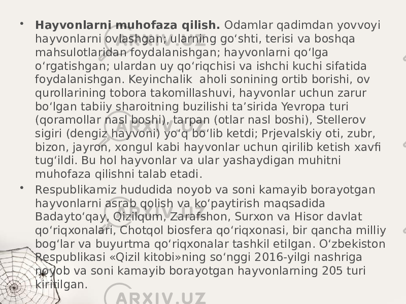 • Hayvonlarni muhofaza qilish. Odamlar qadimdan yovvoyi hayvonlarni ovlashgan; ularning go‘shti, terisi va boshqa mahsulotlaridan foydalanishgan; hayvonlarni qo‘lga o‘rgatishgan; ulardan uy qo‘riqchisi va ishchi kuchi sifatida foydalanishgan. Keyinchalik aholi sonining ortib borishi, ov qurollarining tobora takomillashuvi, hayvonlar uchun zarur bo‘lgan tabiiy sharoitning buzilishi ta’sirida Yevropa turi (qoramollar nasl boshi), tarpan (otlar nasl boshi), Stellerov sigiri (dengiz hayvoni) yo‘q bo‘lib ketdi; Prjevalskiy oti, zubr, bizon, jayron, xongul kabi hayvonlar uchun qirilib ketish xavfi tug‘ildi. Bu hol hayvonlar va ular yashaydigan muhitni muhofaza qilishni talab etadi. • Respublikamiz hududida noyob va soni kamayib borayotgan hayvonlarni asrab qolish va ko‘paytirish maqsadida Badayto‘qay, Qizilqum, Zarafshon, Surxon va Hisor davlat qo‘riqxonalari, Chotqol biosfera qo‘riqxonasi, bir qancha milliy bog‘lar va buyurtma qo‘riqxonalar tashkil etilgan. O‘zbekiston Respublikasi «Qizil kitobi»ning so‘nggi 2016-yilgi nashriga noyob va soni kamayib borayotgan hayvonlarning 205 turi kiritilgan. 