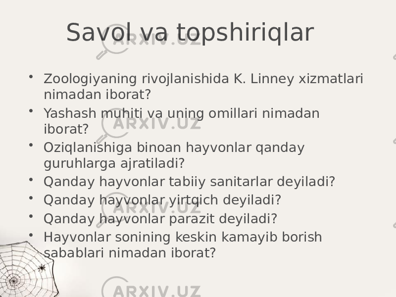 Savol va topshiriqlar • Zoologiyaning rivojlanishida K. Linney xizmatlari nimadan iborat? • Yashash muhiti va uning omillari nimadan iborat? • Oziqlanishiga binoan hayvonlar qanday guruhlarga ajratiladi? • Qanday hayvonlar tabiiy sanitarlar deyiladi? • Qanday hayvonlar yirtqich deyiladi? • Qanday hayvonlar parazit deyiladi? • Hayvonlar sonining keskin kamayib borish sabablari nimadan iborat? 