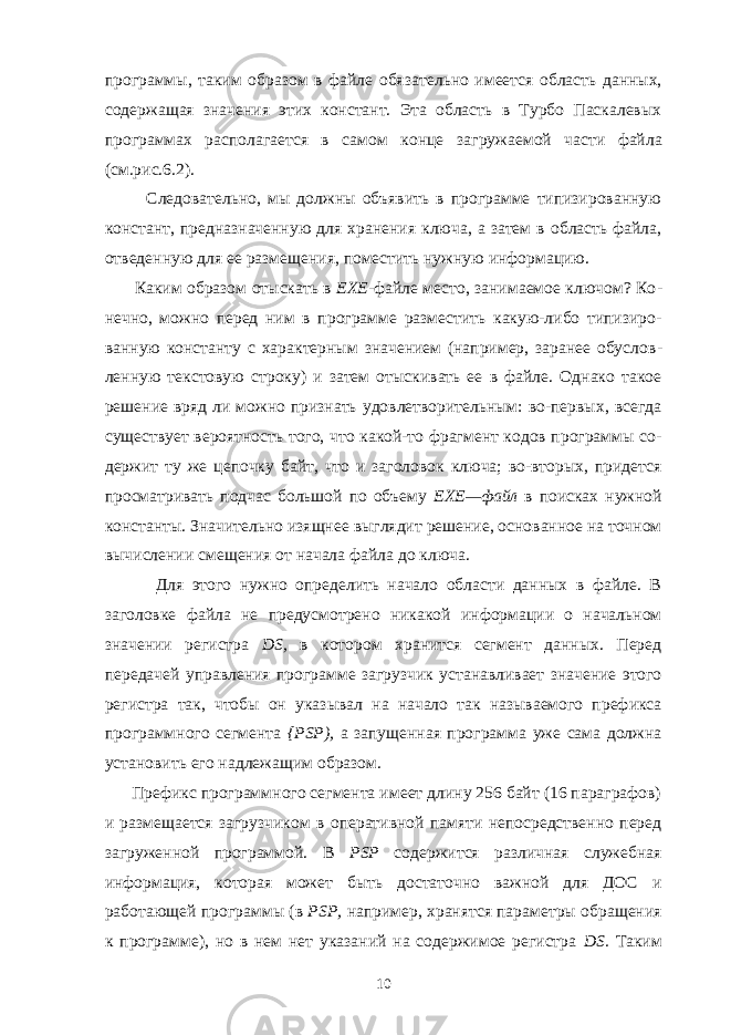 программы, таким образом в файле обяза тельно имеется область данных, содержащая значения этих констант. Эта область в Турбо Паскалевых программах располагается в самом конце за гружаемой части файла (см.рис.6.2). Следовательно, мы должны объявить в программе типизированную кон стант, предназначенную для хранения ключа, а затем в область файла, отве денную для ее размещения, поместить нужную информацию. Каким образом отыскать в ЕХЕ- файле место, занимаемое ключом? Ко - нечно, можно перед ним в программе разместить какую-либо типизиро - ванную константу с характерным значением (например, заранее обуслов - ленную текстовую строку) и затем отыскивать ее в файле. Однако такое ре шение вряд ли можно признать удовлетворительным: во-первых, всегда существует вероятность того, что какой-то фрагмент кодов программы со - держит ту же цепочку байт, что и заголовок ключа; во-вторых, придется просматривать подчас большой по объему ЕХЕ—файл в поисках нужной константы. Значительно изящнее выглядит решение, основанное на точном вычислении смещения от начала файла до ключа. Для этого нужно определить начало области данных в файле. В заголовке файла не предусмотрено никакой информации о начальном значении регистра DS , в котором хранится сегмент данных. Перед передачей управления про грамме загрузчик устанавливает значение этого регистра так, чтобы он ука зывал на начало так называемого префикса программного сегмента { PSP ), а запущенная программа уже сама должна установить его надлежащим образом. Префикс программного сегмента имеет длину 256 байт (16 параграфов) и размещается загрузчиком в оперативной памяти непосредственно перед за груженной программой. В PSP содержится различная служебная информация, которая может быть достаточно важной для ДОС и работающей программы (в PSP, например, хранятся параметры обращения к программе), но в нем нет указаний на содержимое регистра DS. Таким 10 