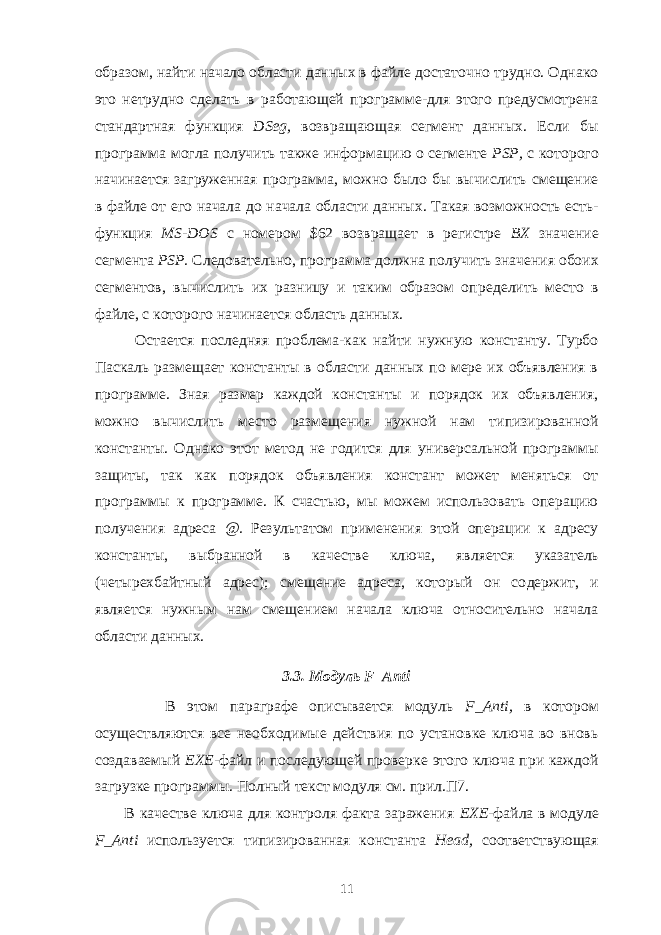 образом, найти начало области данных в файле достаточно трудно. Однако это нетрудно сделать в работающей программе-для этого предусмотрена стандартная функция DSeg , возвра щающая сегмент данных. Если бы программа могла получить также инфор мацию о сегменте PSP, с которого начинается загруженная программа, можно было бы вычислить смещение в файле от его начала до начала области данных. Такая возможность есть- функция MS - DOS с номером $62 возвращает в регистре ВХ значение сегмента PSP. Следовательно, программа должна полу чить значения обоих сегментов, вычислить их разницу и таким образом оп ределить место в файле, с которого начинается область данных. Остается последняя проблема-как найти нужную константу. Турбо Паскаль размещает константы в области данных по мере их объявления в программе. Зная размер каждой константы и порядок их объявления, можно вычислить место размещения нужной нам типизированной константы. Однако этот метод не годится для универсальной программы защиты, так как порядок объявления констант может меняться от программы к программе. К счастью, мы можем использовать операцию получения адреса @. Результатом приме нения этой операции к адресу константы, выбранной в качестве ключа, яв ляется указатель (четырехбайтный адрес); смещение адреса, который он со держит, и является нужным нам смещением начала ключа относительно начала области данных. 3.3. Модуль F _ Anti В этом параграфе описывается модуль F _ Anti , в котором осуществляются все необходимые действия по установке ключа во вновь создаваемый ЕХЕ- файл и последующей проверке этого ключа при каждой загрузке программы. Полный текст модуля см. прил.П7. В качестве ключа для контроля факта заражения ЕХЕ- файла в модуле F _ Anti используется типизированная константа Head , соответствующая 11 