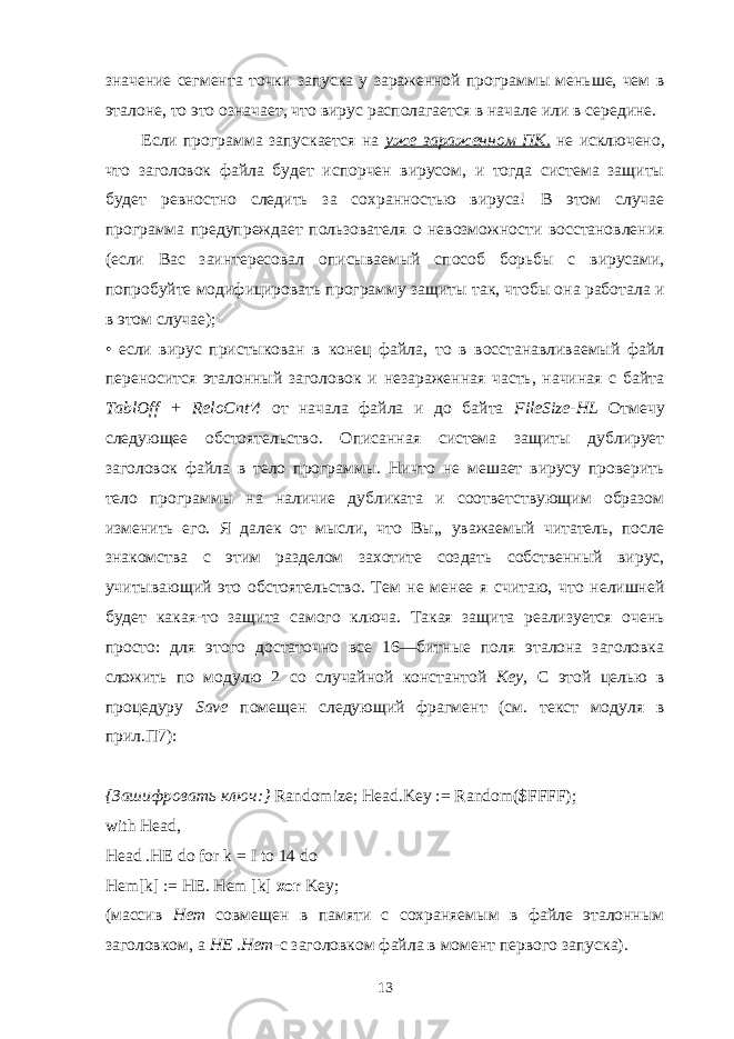 значение сегмента точки запуска у зараженной программы меньше, чем в эталоне, то это означает, что вирус располагается в начале или в середине. Если программа запускается на уже зараженном ПК. не исключено, что заголовок файла будет испорчен вирусом, и тогда система защиты будет ревностно следить за сохранностью вируса! В этом случае программа предупреждает пользователя о невозможности восстановления (если Вас заинтересовал описываемый способ борьбы с вирусами, попробуйте модифицировать программу защиты так, чтобы она работала и в этом случае); • если вирус пристыкован в конец файла, то в восстанавливаемый файл переносится эталонный заголовок и незараженная часть, начиная с байта TablOff + ReloCnt &#39;4 от начала файла и до байта FileSize - HL Отмечу следующее обстоятельство. Описанная система защиты дублирует заголовок файла в тело программы. Ничто не мешает вирусу проверить тело программы на наличие дубликата и соответствующим образом изменить его. Я далек от мысли, что Вы,, уважаемый читатель, после знакомства с этим разделом захотите создать собственный вирус, учитывающий это обстоятельство. Тем не менее я считаю, что нелишней будет какая-то защита самого ключа. Такая защита реализуется очень просто: для этого достаточно все 16—битные поля эталона заголовка сложить по модулю 2 со случайной константой Key , С этой целью в процедуру Save помещен следующий фрагмент (см. текст модуля в прил.П7):   { Зашифровать ключ :} Randomize; Head.Key := Random($FFFF); with Head, Head .HE do for k = I to 14 do Hem[k] := HE. Hem [k] xor Key; (массив Hem совмещен в памяти с сохраняемым в файле эталонным заголов ком, а НЕ .Нет -с заголовком файла в момент первого запуска). 13 