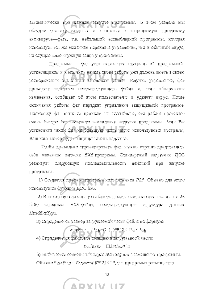 автоматически при каждом запуске программы. В этом разделе мы обсудим технику создания и внедрения в за щищаемую. программу антивируса—фага, т.е. небольшой ассемблерной программы, которая использует тот же механизм перехвата управления, что и обычный вирус, но осуществляет нужную защиту программы. Программа – фаг устанавливается специальной программой- установщиком и к моменту начала своей работы уже должна иметь в своем распоряжении эталонный заголовок файла. Получив управление, фаг проверяет заголовок соответствующего файла и, если обнаружены изменения, сообщает об этом пользователю и удаляет вирус. После окончания работы фаг передает управ ление защищаемой программе. Поскольку фаг пишется целиком на ассемблере, его работа протекает очень быстро без заметного замедления загрузки про граммы. Если Вы установите такой фаг на большую часть часто используемых программ, Ваш компьютер будет защищен очень надежно. Чтобы правильно спроектировать фаг, нужно хорошо представлять себе механизм запуска ЕХЕ- программ. Стандартный загрузчик ДОС реализует следующую последовательность действий при запуске программы. 1) Создается префикс программного сегмента PSP . Обычно для этого ис пользуется функция ДОС $26. 2) В некоторую локальную область памяти считываются начальные 28 байт заголовка ЕХЕ- файла, соответствующие структуре данных HeadExeType . 3) Определяется размер загружаемой части файла по формуле LengExe = ( PageCnt - l )*512 + PartPag 4) Определяется файловое смещение загружаемой части: SeekExe = HdrSize *16 5) Выбирается сегментный адрес StartSeg для размещения программы. Обычно StartSeg = Segment {PSP) +16 , т.е. программа размещается 16 