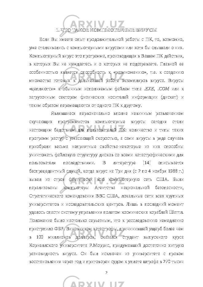   1. ЧТО ТАКОЕ КОМПЬЮТЕРНЫЕ ВИРУСЫ Если Вы имеете опыт продолжительной работы с ПК, то, возможно, уже сталкивались с компьютерными вирусами или хотя бы слышали о них. Ком пьютерный вирус-это программа, производящая в Вашем ПК действия, в которых Вы не нуждаетесь и о которых не подозреваете. Главной ее особен ностью является способность к «размножению», т.е. к созданию множества готовых к дальнейшей работе экземпляров вируса. Вирусы «цепляются» к обычным исполняемым файлам типа .ЕХЕ, .СОМ или к загрузочным секторам физических носителей информации (дискет) и таким образом перемещаются от одного ПК к другому. Являвшиеся первоначально вполне невинным развлечением скучающих программистов компьютерные вирусы сегодня стали настоящим бедствием для пользователей ПК: количество и типы таких программ растут с ужасающей скоростью, а сами вирусы в ряде случаев приобрели весьма неприятные свойства-некоторые из них способны уничтожать файловую структуру дисков со всеми катастрофическими для пользователя последствиями. В ли тературе [14] описывается беспрецедентный случай, когда вирус на Три дня (с 2 по 4 ноября 1988 г.) вывел из строя фактически всю компьютерную сеть США. Были парализованы компьютеры Агентства национальной безопасности, Стратегического командования ВВС США, локальные сети всех крупных университетов и исследовательских центров. Лишь в последний момент удалось спасти систему управления полетом космических кораблей Шаттл. Положение было настолько серьезным, что к расследованию немедленно приступило ФБР. Виновником катастрофы, причинившей ущерб более чем в 100 миллионов долларов, оказался студент выпускного курса Корнеллского университета Р.Моррис, придумавший достаточно хитрую разновидность вируса. Он был исключен из университета с правом восстановления через год и приговорен судом к уплате штрафа в 270 тысяч 2 