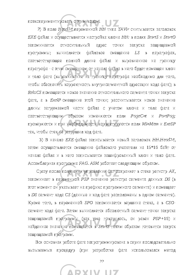 поэкспериментировать с этим кодом. 2) В поле Head24 переменной НН типа TAVir считывается заголовок ЕХЕ- файла и осуществляется настройка ключа НН: в полях StartS и StartO запо минается относительный адрес точки запуска защищаемой программы; вы числяется файловое смещение LS в параграфах, соответствующее полной длине файла и выровненное на границу параграфа - с этим смещением от начала файла в него будет помещен ключ и тело фага (выравнивание на границу параграфа необходимо для того, чтобы обеспечить корректность внутрисег ментной адресации кода фага); в ReloCS помещается новое значение относи тельного сегмента точки запуска фага, а в ExelP -смещение этой точки; рассчитывается новое значение длины загружаемой части файла с учетом ключа и тела фага и соответствующим образом изменяются поля PageCnt и PartPag ; проверяются и при необходимости корректируются поля MinMem и ExeSP так, чтобы стек не разрушил код фага. 3) В начало ЕХЕ- файла записывается новый заголовок HH . Head 24, затем осуществляется смещение файлового указателя на 15*16 байт от начала файла и в него записывается зашифрованный ключ и тело фага. Ассемблерная программа FAG . ASM работает следующим образом. Сразу после получения управления фаг сохраняет в стеке регистр АХ, за поминает в переменной PSP значение регистра сегмента данных DS (в этот момент он указывает на префикс программного сегмента) и помещает в DS сегмент кода CS (данные и код фага расположены в одном сегменте). Кроме того, в переменной SPO запоминается вершина стека, а в CSO - сегмент кода фага. Затем вычисляется абсолютный сегмент точки запуска защищаемой программы (как уже говорилось, он равен PSP + 16) и найденное значение помещается в StartS -таким образом готовится запуск защищаемой про грамм. Вся основная работа фага запрограммирована в серии последовательно вызываемых процедур (при разработке фага использовался метод 22 