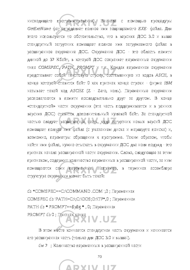 нисходящего программирования). Вначале с помощью процедуры GetExeNome фаг опреде ляет полное имя защищаемого ЕХЕ- файла. Для этого используется то об стоятельство, что в версиях ДОС 3.0 и выше стандартный загрузчик помещает полное имя загружаемого файла в расширенное окружение ДОС. Окружение ДОС - это область памяти длиной до 32 Кбайт, в которой ДОС сохраняет переменные окружения типа COMSPEC , PATH , PROMPT и т.п. Каждая пере менная окружения представляет собой текстовую строку, составленную из кодов ASCII , в конце которой ставится байт 0 как признак конца строки - фирма IBM называет такой код ASCIIZ ( Z - Zero , ноль). Переменные окружения располагаются в памяти последовательно друг за другом. В конце «стандартной» части окружения (эта часть поддерживается и в ранних версиях ДОС) ставится дополнительный нулевой байт. За стандартной частью следует расширенная часть, куда загрузчик новых версий ДОС помещает полное имя файла (с ука занием диска и маршрута поиска) и, возможно, параметры обращения к про грамме. Таким образом, чтобы найти имя файла, нужно отыскать в окружении ДОС два ноля подряд - это признак начала расширенной части окружения. Слово, следующее за этим признаком, содержит количество переменных в расширенной части, за ним помещаются сами переменные. Например, в терминах ассемблера структура окружения может быть такой:   db * COMSPEC == C :\ COMMAND .СОМ &#39;,0 ; Переменная COMSPEC db &#39;PATH=C:\;C:\DOS;D:\TP*,0 ; Переменная PATH db * PROMPT==$p$g * , 0 ; Переменная PROMPT db 0 ; Признак конца   В этом месте кончается стандартная часть окружения и начинается его расширенная часть (только для ДОС 3.0 и выше!). dw 2 ; Количество переменных в расширенной части 23 