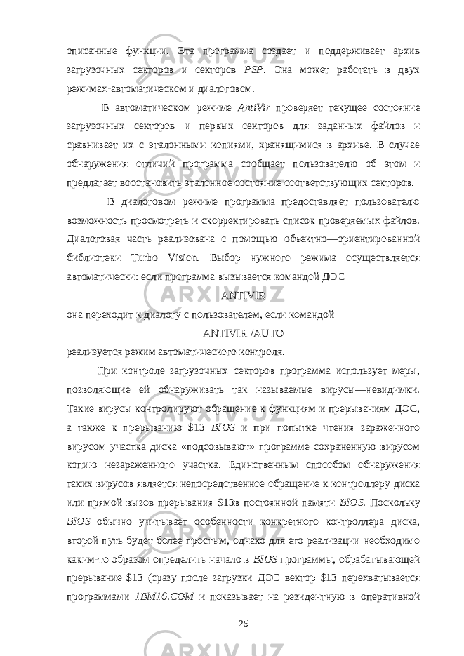 описанные функции. Эта программа создает и поддерживает архив загрузочных секторов и секторов PSP. Она может работать в двух режимах-автоматическом и диалоговом. В автоматическом режиме AntiVir проверяет текущее состояние загрузочных секторов и первых секторов для заданных файлов и сравнивает их с эталон ными копиями, хранящимися в архиве. В случае обнаружения отличий про грамма сообщает пользователю об этом и предлагает восстановить эталонное состояние соответствующих секторов. В диалоговом режиме программа предоставляет пользователю возможность просмотреть и скорректировать список проверяемых файлов. Диалоговая часть реализована с помощью объектно—ориентированной библиотеки Turbo Vision . Выбор нужного режима осуществляется автоматически: если программа вы зывается командой ДОС ANTIVIR она переходит к диалогу с пользователем, если командой ANTIVIR / AUTO реализуется режим автоматического контроля. При контроле загрузочных секторов программа использует меры, позво ляющие ей обнаруживать так называемые вирусы—невидимки. Такие вирусы контролируют обращение к функциям и прерываниям ДОС, а также к пре рыванию $13 BIOS и при попытке чтения зараженного вирусом участка диска «подсовывают» программе сохраненную вирусом копию незараженного участ ка. Единственным способом обнаружения таких вирусов является непосред ственное обращение к контроллеру диска или прямой вызов прерывания $13в постоянной памяти BIOS . Поскольку BIOS обычно учитывает особенности конкретного контроллера диска, второй путь будет более простым, однако для его реализации необходимо каким-то образом определить начало в BIOS программы, обрабатывающей прерывание $13 (сразу после загрузки ДОС вектор $13 перехватывается программами 1ВМ10.СОМ и показывает на рези дентную в оперативной 25 