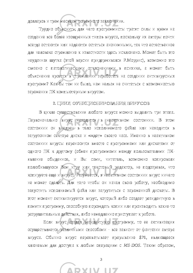 долларов и трем месяцам тюремного заключения. Трудно объяснить, для чего программисты тратят силы и время на создание все более изощренных типов вируса, поскольку их авторы почти всегда ос таются или надеются остаться анонимными, так что естественное для человека стремление к известности здесь исключено. Может быть это неудачная шутка (этой версии придерживался Р.Моррис), возможно это связано с патологиче скими отклонениями в психике, а может быть объяснение кроется в стрем лении заработать на создании антивирусных программ? Как бы там ни было, нам нельзя не считаться с возможностью заражения ПК компьютерным ви русом. 2. ЦИКЛ ФУНКЦИОНИРОВАНИЯ ВИРУСОВ В цикле существования любого вируса можно выделить три этапа. Первоначально вирус находится в неактивном состоянии. В этом состоянии он вне дрен в тело исполняемого файла или находится в загрузочном секторе диска и «ждет» своего часа. Именно в неактивном состоянии вирусы переносятся вместе с программами или дискетами от одного ПК к другому (обмен про граммами между пользователями ПК- явление обыденное, и Вы сами, чи татель, возможно копировали полюбившуюся Вам игру или текстовый редак тор, не подозревая, что копируете еще и вирус). Разумеется, в неактивном состоянии вирус ничего не может сделать. Для того чтобы он начал свою работу, необходимо запустить исполняемый файл или загрузиться с зара женной дискеты. В этот момент активизируется вирус, который либо создает резидентную в памяти программу, способную порождать копии или произво дить какие-то разрушительные действия, либо немедленно приступает к работе. Если вирус создал резидентную программу, то ее активизация осуществ ляется различными способами - все зависит от фантазии автора вируса. Обычно вирус перехватывает прерывание $21, являющееся ключевым для доступа к любым операциям с MS - DOS . Таким образом, 3 