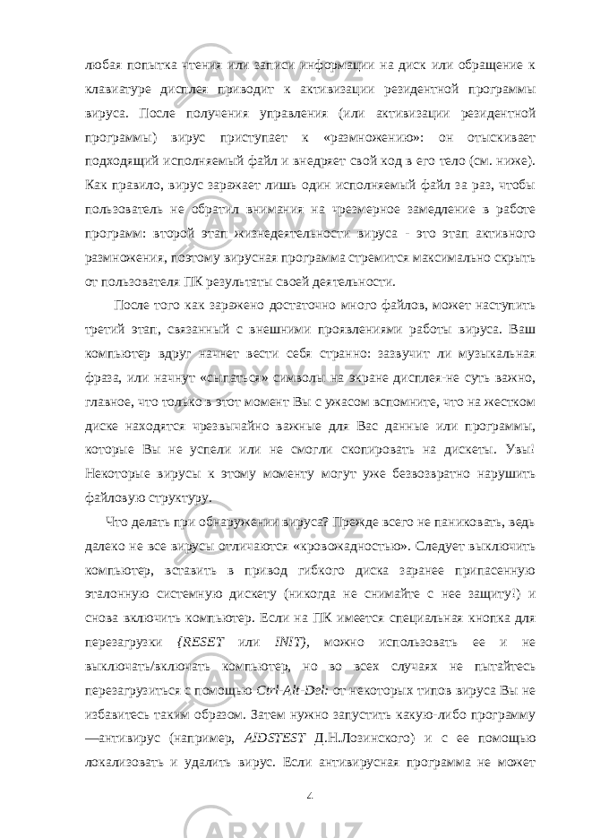 любая попытка чтения или записи информации на диск или обращение к клавиатуре дисплея при водит к активизации резидентной программы вируса. После получения управления (или активизации резидентной программы) вирус приступает к «размножению»: он отыскивает подходящий исполняемый файл и внедряет свой код в его тело (см. ниже). Как правило, вирус заражает лишь один исполняемый файл за раз, чтобы пользователь не обратил внимания на чрезмерное замедление в работе программ: второй этап жизнедеятельности вируса - это этап активного размножения, поэтому вирусная программа стремится максимально скрыть от пользователя ПК результаты своей дея тельности. После того как заражено достаточно много файлов, может наступить третий этап, связанный с внешними проявлениями работы вируса. Ваш компьютер вдруг начнет вести себя странно: зазвучит ли музыкальная фраза, или начнут «сыпаться» символы на экране дисплея-не суть важно, главное, что только в этот момент Вы с ужасом вспомните, что на жестком диске находятся чрез вычайно важные для Вас данные или программы, которые Вы не успели или не смогли скопировать на дискеты. Увы! Некоторые вирусы к этому моменту могут уже безвозвратно нарушить файловую структуру. Что делать при обнаружении вируса? Прежде всего не паниковать, ведь далеко не все вирусы отличаются «кровожадностью». Следует выключить компьютер, вставить в привод гибкого диска заранее припасенную эталонную системную дискету (никогда не снимайте с нее защиту!) и снова включить компьютер. Если на ПК имеется специальная кнопка для перезагрузки { RESET или INIT ), можно использовать ее и не выключать/включать компьютер, но во всех случаях не пытайтесь перезагрузиться с помощью Ctrl - Alt - Del : от не которых типов вируса Вы не избавитесь таким образом. Затем нужно запустить какую-либо программу —антивирус (например, AIDSTEST Д.Н.Лозинского) и с ее помощью локализовать и удалить вирус. Если антивирусная программа не может 4 