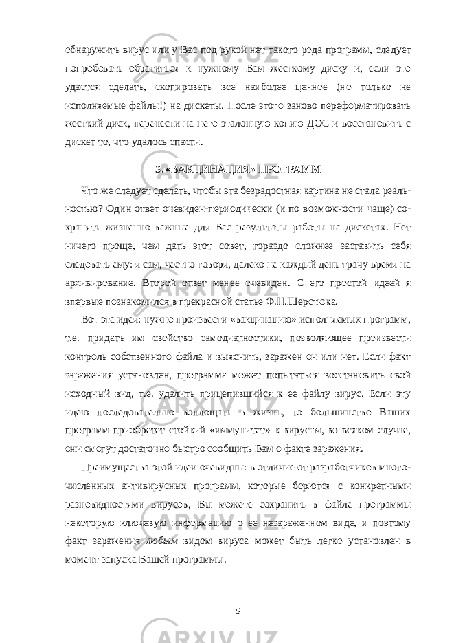 обнаружить вирус или у Вас под рукой нет такого рода программ, сле дует попробовать обратиться к нужному Вам жесткому диску и, если это удастся сделать, скопировать все наиболее ценное (но только не исполняемые файлы!) на дискеты. После этого заново переформатировать жесткий диск, перенести на него эталонную копию ДОС и восстановить с дискет то, что удалось спасти. 3. «ВАКЦИНАЦИЯ» ПРОГРАММ Что же следует сделать, чтобы эта безрадостная картина не стала реаль - ностью? Один ответ очевиден-периодически (и по возможности чаще) со - хранять жизненно важные для Вас результаты работы на дискетах. Нет ничего проще, чем дать этот совет, гораздо сложнее заставить себя следовать ему: я сам, честно говоря, далеко не каждый день трачу время на архивирование. Второй ответ менее очевиден. С его простой идеей я впервые познакомился в прекрасной статье Ф.Н.Шерстюка. Вот эта идея: нужно произвести «вакцинацию» исполняемых программ, т.е. придать им свойство самодиагностики, позволяющее произвести контроль собственного файла и выяснить, заражен он или нет. Если факт заражения установлен, программа может попытаться восстановить свой исходный вид, т.е. удалить прицепившийся к ее файлу вирус. Если эту идею последовательно воплощать в жизнь, то большинство Ваших программ приобретет стойкий «иммунитет» к вирусам, во всяком случае, они смогут достаточно быстро со общить Вам о факте заражения. Преимущества этой идеи очевидны: в отличие от разработчиков много - численных антивирусных программ, которые борются с конкретными разно видностями вирусов, Вы можете сохранить в файле программы некоторую ключевую информацию о ее незараженном виде, и поэтому факт заражения любым видом вируса может быть легко установлен в момент запуска Вашей программы. 5 