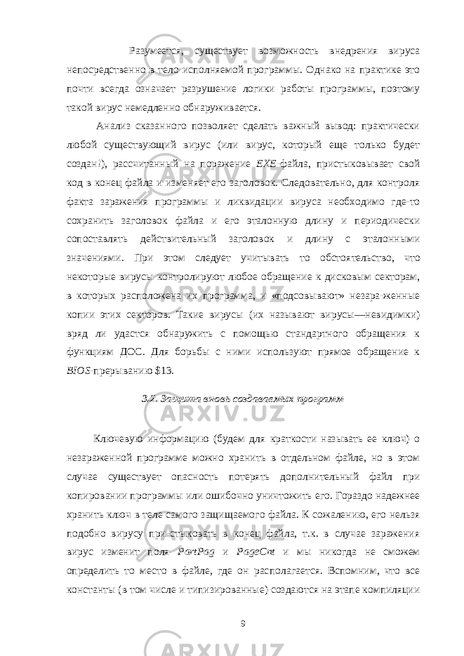  Разумеется, существует возможность внедрения вируса непосредственно в тело исполняемой программы. Однако на практике это почти всегда означает разрушение логики работы программы, поэтому такой вирус немедленно об наруживается. Анализ сказанного позволяет сделать важный вывод: практически любой существующий вирус (или вирус, который еще только будет создан!), рассчи танный на поражение ЕХЕ -файла, пристыковывает свой код в конец файла и изменяет его заголовок. Следовательно, для контроля факта заражения про граммы и ликвидации вируса необходимо где-то сохранить заголовок файла и его эталонную длину и периодически сопоставлять действительный заголовок и длину с эталонными значениями. При этом следует учитывать то обстоя тельство, что некоторые вирусы контролируют любое обращение к дисковым секторам, в которых расположена их программа, и «подсовывают» незара-женные копии этих секторов. Такие вирусы (их называют вирусы—невидимки) вряд ли удастся обнаружить с помощью стандартного обращения к функциям ДОС. Для борьбы с ними используют прямое обращение к BIOS - прерыванию $13. 3.2. Защита вновь создаваемых программ   Ключевую информацию (будем для краткости называть ее ключ) о незараженной программе можно хранить в отдельном файле, но в этом случае существует опасность потерять дополнительный файл при копировании про граммы или ошибочно уничтожить его. Гораздо надежнее хранить ключ в теле самого защищаемого файла. К сожалению, его нельзя подобно вирусу при-стыковать в конец файла, т.к. в случае заражения вирус изменит поля PartPag и PageCnt и мы никогда не сможем определить то место в файле, где он рас полагается. Вспомним, что все константы (в том числе и типизированные) создаются на этапе компиляции 9 