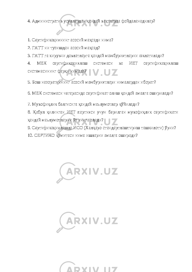 4. Административ усуллардан қандай вақтларда фойдаланадилар? 1. Сертификациянинг асосий мақсади нима? 2. ГАТТ ни тузишдан асосий мақсад? 3. ГАТТ га кирувчи давлатларга қандай мажбуриятларни юклатилади? 4. МЕК сертификациялаш системаси ва ИЕТ сертификациялаш системасининг фарқи нимада? 5. Бош назоратчининг асосий мажбуриятлари нималардан иборат? 6. МЕК системаси чегарасида сертификат олиш қандай амалга оширилади? 7. Мувофиқлик белгисига қандай маьлумотлар қўйилади? 8. Қабул қилинган ИЕТ партияси учун берилган мувофиқлик сертификати қандай маьлумотларни ўз ичига олади? 9. Сертификациялашда ИСО (Халқаро стандартлаштириш ташкилоти) ўрни? 10. СЕРТИКО қўмитаси нима ишларни амалга оширади? 