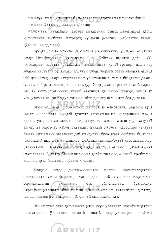  маьлум конструкциядаги буюмларни стандартлар орқали тавсифлаш;  маьлум бир материалларни қўллаш;  буюмнинг қандайдир тавсифи миқдорини бошқа давлатларда қабул қилинганига нисбатан юқорироқ кўтариш (масалан, кафолатли хизмат кўрсатиш муддатини). Бундай протекционизм тўгьрисида Германиянинг улгуржи ва ташқи савдо Иттифоқининг Президенти Ганс Хайтвич шундай деган: «Ўз иқтисодини зарарли рақобатдан ҳимоялашни кучайтиришда давлатлар жудаям ихтирочи бўладилар. Бугунги кунда умумий бозор мамлакатларида 900 дан ортиқ савдо алоқаларининг ўрнатилишига ҳалал берадиган давлат техникавий регламентларининг мавжуд. Улар давлатларнинг ички бозорига чет эл маҳсулотларининг кириб келишига қаршилик қилади, ҳамда ўз маҳсулотини чет эл маҳсулотлари рақбатидан асрашга ёрдам берадилар.» Баьзи ҳолларда протекционистик чоралар жамоатнинг талабига кўра амалга оширилади. Бундай ҳолатда истеьмолчилар қизиқишини ҳимоя қилиш, уларнинг согьлигьини, атроф-муҳитни ҳимоя қилиш учун қонуний актлар ва қарорлар қабул қилинади. Бундай ҳукумат қарорлари (уларни баьзан техникавий регламент деб атайдилар) буюмларга нисбатан батафсил техникавий шартларни ифодалаб, фойдаланиши мажбурий ҳисобланадилар. Техникавий регламентлар озиқ-овқат маҳсулотларини, фармацевтика товарларини, болалар ўйинчоқларининг ҳавфсизлигини, маиший приборлар, машиналар ва бошқаларни ўз ичига олади. Халқаро савдо дискриминацияси миллий сертификациялаш системалари чет эл фирмалари томонидан ишлаб чиқарилган маҳсулотни сертификатлаш имконияти ёьқ бўлгандагина ўринлидир. Сертификациялашдан бош тортиш кўпинча импорт қилинаётган давлатда тегишли миллий стандартнинг ёьқлиги билан асосланади. Чет эл товарлари дискриминацияси учун уларнинг сертификациялаш синовларини ўтказишга миллий ишлаб чиқарувчиларга нисбатан 