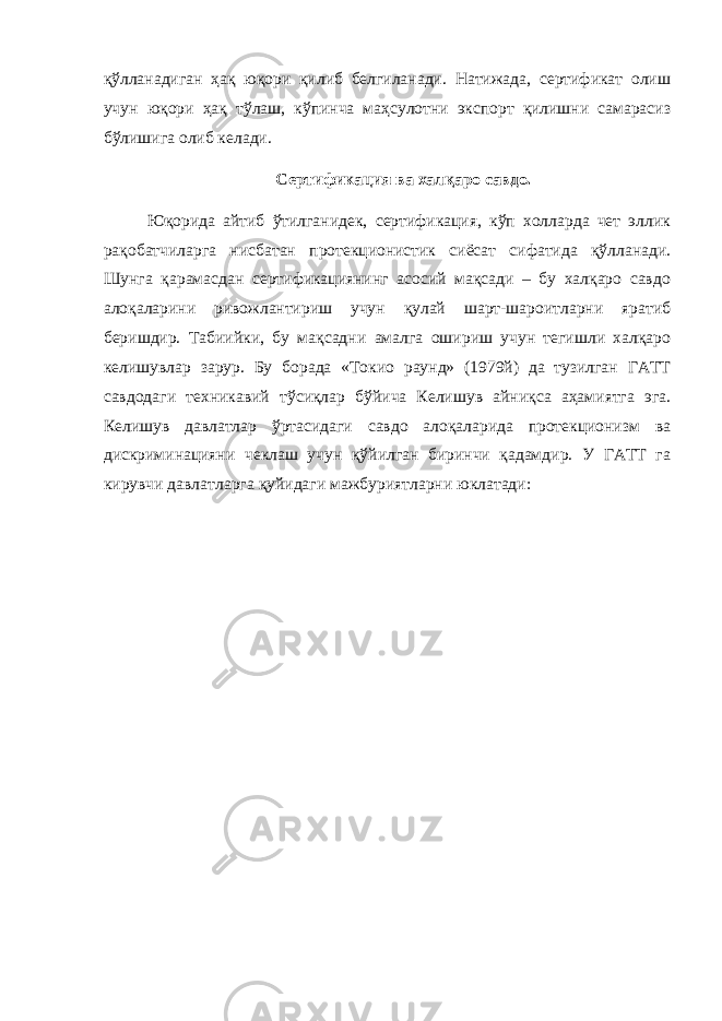 қўлланадиган ҳақ юқори қилиб белгиланади. Натижада, сертификат олиш учун юқори ҳақ тўлаш, кўпинча маҳсулотни экспорт қилишни самарасиз бўлишига олиб келади. Сертификация ва халқаро савдо. Юқорида айтиб ўтилганидек, сертификация, кўп холларда чет эллик рақобатчиларга нисбатан протекционистик сиёсат сифатида қўлланади. Шунга қарамасдан сертификациянинг асосий мақсади – бу халқаро савдо алоқаларини ривожлантириш учун қулай шарт-шароитларни яратиб беришдир. Табиийки, бу мақсадни амалга ошириш учун тегишли халқаро келишувлар зарур. Бу борада «Токио раунд» (1979й) да тузилган ГАТТ савдодаги техникавий тўсиқлар бўйича Келишув айниқса аҳамиятга эга. Келишув давлатлар ўртасидаги савдо алоқаларида протекционизм ва дискриминацияни чеклаш учун қўйилган биринчи қадамдир. У ГАТТ га кирувчи давлатларга қуйидаги мажбуриятларни юклатади: 