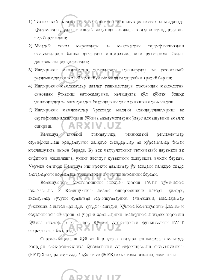 1) Техникавий регламент ва стандартларни протекционистик мақсадларда қўлламаслик, уларни ишлаб чиқишда амалдаги халқаро стандартларни эьтиборга олиш; 2) Миллий синов марказлари ва маҳсулотни сертификациялаш системаларига бошқа давлатлар иштирокчиларини рухсатнома билан дискриминация қилмаслик; 3) Иштирокчи мамлакатлар товарларига стандартлар ва техникавий регламентларни жорий этиш бўйича миллий тартибни яратиб бериш; 4) Иштирокчи мамлакатлар давлат ташкилотлари томонидан маҳсулотни синовдан ўтказиш натижаларини, келишувга қўл қўйган бошқа ташкилотлар ва мувофиқлик белгиларини тан олинишини таьминлаш; 5) Иштирокчи мамлакатлар ўртасида миллий стандартлаштириш ва сертификациялаштириш бўйича маьлумотларни ўзаро алмашувини амалга ошириш. Келишув миллий стандартлар, техникавий регламентлар сертификатлаш қоидаларини халқаро стандартлар ва кўрсатмалар билан мослашувига имкон беради. Бу эса маҳсулотнинг техникавий даражаси ва сифатини яхшилашга, унинг экспорт қувватини оширишга имкон беради. Умуман олганда Келишув иштирокчи давлатлар ўртасидаги халқаро савдо алоқаларини нормалаштириш ва кенгайтириш имконини беради. Келишувнинг бажарилишини назорат қилиш ГАТТ қўмитасига юклатилган. У Келишувнинг амалга оширилишини назорат қилади, экспертлар гуруҳи ёрдамида тортишувларнинг эчилишига, маслаҳатлар ўтказишига имкон яратади. Бундан ташқари, Қўмита Келишувнинг фаолияти соҳасини кенгайтириш ва ундаги ҳолатларнинг мазмунига аниқлик киритиш бўйича таклифлар киритади. Қўмита секретариати функциясини ГАТТ секретариати бажаради. Сертификациялаш бўйича бир қатор халқаро ташкилотлар мавжуд. Улардан электрон-техника буюмларини сертификациялаш системасининг (ИЕТ) Халқаро иқтисодий қўмитаси (МЕК) икки томонлама аҳамиятга эга: 