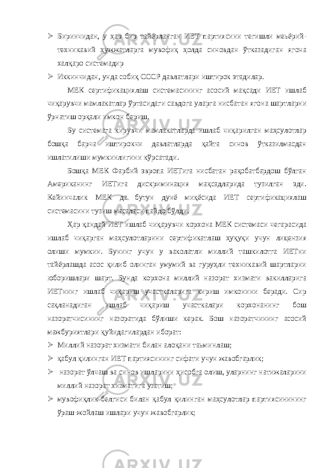  Биринчидан, у ҳар бир тайёрланган ИЕТ партиясини тегишли меьёрий- техникавий ҳужжатларга мувофиқ ҳолда синовдан ўтказадиган ягона халқаро системадир  Иккинчидан, унда собиқ СССР давлатлари иштирок этадилар. МЕК сертификациялаш системасининг асосий мақсади ИЕТ ишлаб чиқарувчи мамлакатлар ўртасидаги савдога уларга нисбатан ягона шартларни ўрнатиш орқали имкон бериш. Бу системага кирувчи мамлакатларда ишлаб чиқарилган маҳсулотлар бошқа барча иштирокчи давлатларда қайта синов ўтказилмасдан ишлатилиши мумкинлигини кўрсатади. Бошқа МЕК Фарбий эвропа ИЕТига нисбатан рақобатбардош бўлган Американинг ИЕТига дискриминация мақсадларида тузилган эди. Кейинчалик МЕК да бутун дунё миқёсида ИЕТ сертификациялаш системасини тузиш масаласи пайдо бўлди. Ҳар қандай ИЕТ ишлаб чиқарувчи корхона МЕК системаси чегарасида ишлаб чиқарган маҳсулотларини сертификатлаш ҳуқуқи учун лицензия олиши мумкин. Бунинг учун у ваколатли миллий ташкилотга ИЕТни тайёрлашда асос қилиб олинган умумий ва гуруҳли техникавий шартларни юборишлари шарт. Бунда корхона миллий назорат хизмати вакилларига ИЕТнинг ишлаб чиқариш участкаларига кириш имконини беради. Сир сақланадиган ишлаб чиқариш участкалари корхонанинг бош назоратчисининг назоратида бўлиши керак. Бош назоратчининг асосий мажбуриятлари қуйидагилардан иборат:  Миллий назорат хизмати билан алоқани таьминлаш;  қабул қилинган ИЕТ партиясининг сифати учун жавобгарлик;  назорат ўлчаш ва синов ишларини ҳисобга олиш, уларнинг натижаларини миллий назорат хизматига узатиш;  мувофиқлик белгиси билан қабул қилинган маҳсулотлар партиясинининг ўраш-жойлаш ишлари учун жавобгарлик; 