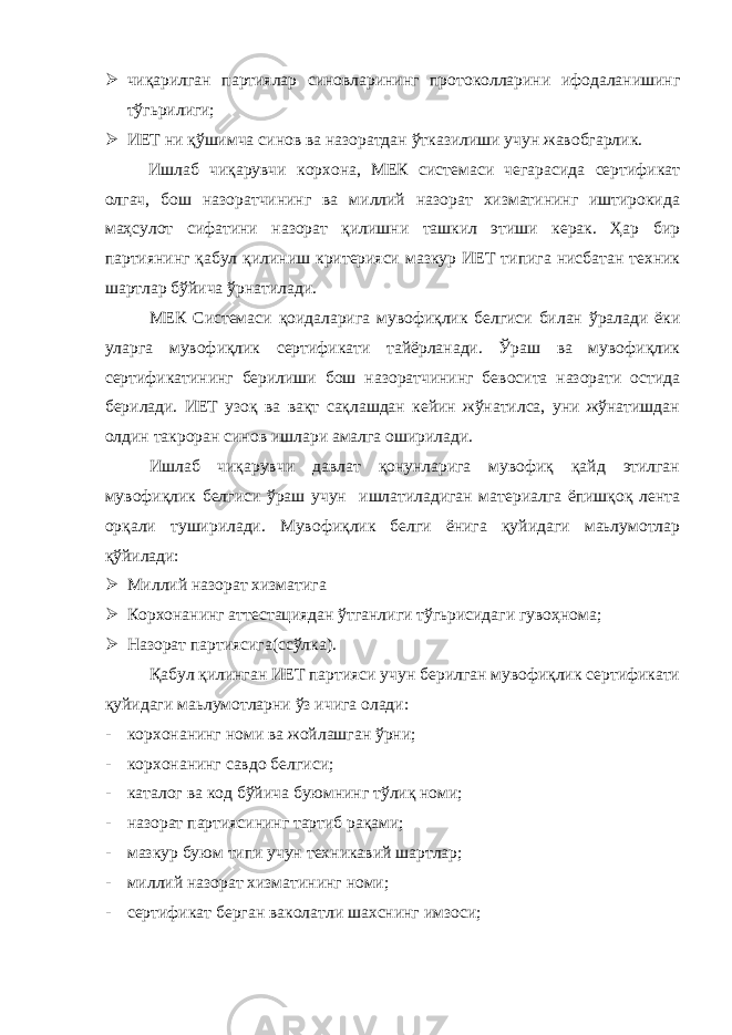  чиқарилган партиялар синовларининг протоколларини ифодаланишинг тўгьрилиги;  ИЕТ ни қўшимча синов ва назоратдан ўтказилиши учун жавобгарлик. Ишлаб чиқарувчи корхона, МЕК системаси чегарасида сертификат олгач, бош назоратчининг ва миллий назорат хизматининг иштирокида маҳсулот сифатини назорат қилишни ташкил этиши керак. Ҳар бир партиянинг қабул қилиниш критерияси мазкур ИЕТ типига нисбатан техник шартлар бўйича ўрнатилади. МЕК Системаси қоидаларига мувофиқлик белгиси билан ўралади ёки уларга мувофиқлик сертификати тайёрланади. Ўраш ва мувофиқлик сертификатининг берилиши бош назоратчининг бевосита назорати остида берилади. ИЕТ узоқ ва вақт сақлашдан кейин жўнатилса, уни жўнатишдан олдин такроран синов ишлари амалга оширилади. Ишлаб чиқарувчи давлат қонунларига мувофиқ қайд этилган мувофиқлик белгиси ўраш учун ишлатиладиган материалга ёпишқоқ лента орқали туширилади. Мувофиқлик белги ёнига қуйидаги маьлумотлар қўйилади:  Миллий назорат хизматига  Корхонанинг аттестациядан ўтганлиги тўгьрисидаги гувоҳнома;  Назорат партиясига(ссўлка). Қабул қилинган ИЕТ партияси учун берилган мувофиқлик сертификати қуйидаги маьлумотларни ўз ичига олади: - корхонанинг номи ва жойлашган ўрни; - корхонанинг савдо белгиси; - каталог ва код бўйича буюмнинг тўлиқ номи; - назорат партиясининг тартиб рақами; - мазкур буюм типи учун техникавий шартлар; - миллий назорат хизматининг номи; - сертификат берган ваколатли шахснинг имзоси; 