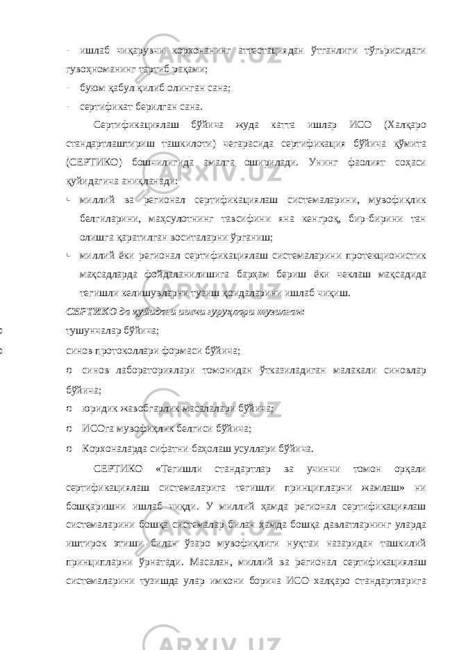 - ишлаб чиқарувчи корхонанинг аттестациядан ўтганлиги тўгьрисидаги гувоҳноманинг тартиб рақами; - буюм қабул қилиб олинган сана; - сертификат берилган сана. Сертификациялаш бўйича жуда катта ишлар ИСО (Халқаро стандартлаштириш ташкилоти) чегарасида сертификация бўйича қўмита (СЕРТИКО) бошчилигида амалга оширилади. Унинг фаолият соҳаси қуйидагича аниқланади:  миллий ва регионал сертификациялаш системаларини, мувофиқлик белгиларини, маҳсулотнинг тавсифини яна кенгроқ, бир-бирини тан олишга қаратилган воситаларни ўрганиш;  миллий ёки регионал сертификациялаш системаларини протекционистик мақсадларда фойдаланилишига барҳам бериш ёки чеклаш мақсадида тегишли келишувларни тузиш қоидаларини ишлаб чиқиш. СЕРТИКО да қуйидаги ишчи гуруҳлари тузилган: o тушунчалар бўйича; o синов протоколлари формаси бўйича; o синов лабораториялари томонидан ўтказиладиган малакали синовлар бўйича; o юридик жавобгарлик масалалари бўйича; o ИСОга мувофиқлик белгиси бўйича; o Корхоналарда сифатни баҳолаш усуллари бўйича. СЕРТИКО «Тегишли стандартлар ва учинчи томон орқали сертификациялаш системаларига тегишли принципларни жамлаш» ни бошқаришни ишлаб чиқди. У миллий ҳамда регионал сертификациялаш системаларини бошқа системалар билан ҳамда бошқа давлатларнинг уларда иштирок этиши билан ўзаро мувофиқлиги нуқтаи назаридан ташкилий принципларни ўрнатади. Масалан, миллий ва регионал сертификациялаш системаларини тузишда улар имкони борича ИСО халқаро стандартларига 