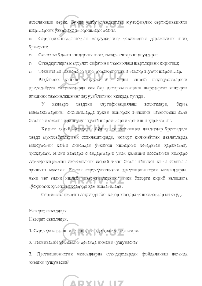 асосланиши керак. Бунда ушбу стандартлар мувофиқлик сертификацияси шартларини ўзида акс эттиришлари лозим:  Сертификацияланаётган маҳсулотнинг тавсифлари даражасини аниқ ўрнатиш;  Синов ва ўлчаш ишларини аниқ амалга ошириш усуллари;  Стандартларга маҳсулот сифатини таьминлаш шартларини киритиш;  Техника ва технологиянинг ривожланишига таьсир этувчи шароитлар. Раҳбарлик қилиш маҳсулотнинг барча ишлаб чиқарувчиларини яратилаётган системаларда ҳеч бир дискриминацион шартларсиз иштирок этишини таьминлашнинг зарурийлигини назарда тутади. У халқаро савдони сертификациялаш воситалари, барча мамлакатларнинг системаларда эркин иштирок этишини таьминлаш ёьли билан ривожлантириш учун қулай шароитларни яратишга қаратилган. Хулоса қилиб айтадиган бўлсак, сертификация давлатлар ўртасидаги савдо муносабатларини осонлаштиради, импорт қилинаётган давлатларда маҳсулотни қайта синовдан ўтказиш ишларига кетадиган ҳаражатлар қисқаради. Ягона халқаро стандартларга риоя қилишга асосланган халқаро сертификациялаш системасини жорий этиш билан айниқса катта самарага эришиш мумкин. Баьзан сертификацияни протекционистик мақсадларда, яьни чет эллик ишлаб чиқарувчиларнинг ички бозорга кириб келишига тўсқинлик қилиш мақсадида ҳам ишлатилади. Сертификациялаш соҳасида бир қатор халқаро ташкилотлар мавжуд. Назорат саволлари. Назорат саволлари. 1. Сертификатлашнинг ташқи савдо ҳолатига таьсири. 2. Техникавий регламент деганда нимани тушунасиз? 3. Протекционистик мақсадларда стандартлардан фойдаланиш деганда нимани тушунасиз? 