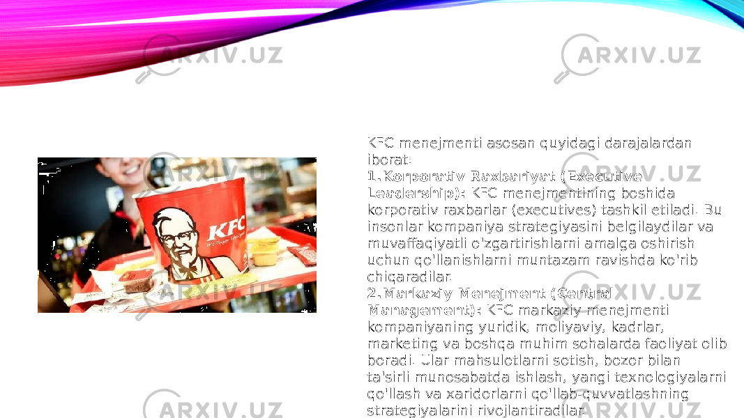 KFC menejmenti asosan quyidagi darajalardan iborat: 1. Korporativ Raxbariyat (Executive Leadership): KFC menejmentining boshida korporativ raxbarlar (executives) tashkil etiladi. Bu insonlar kompaniya strategiyasini belgilaydilar va muvaffaqiyatli o&#39;zgartirishlarni amalga oshirish uchun qo&#39;llanishlarni muntazam ravishda ko&#39;rib chiqaradilar. 2. Markaziy Menejment (Central Management): KFC markaziy menejmenti kompaniyaning yuridik, moliyaviy, kadrlar, marketing va boshqa muhim sohalarda faoliyat olib boradi. Ular mahsulotlarni sotish, bozor bilan ta&#39;sirli munosabatda ishlash, yangi texnologiyalarni qo&#39;llash va xaridorlarni qo&#39;llab-quvvatlashning strategiyalarini rivojlantiradilar. 