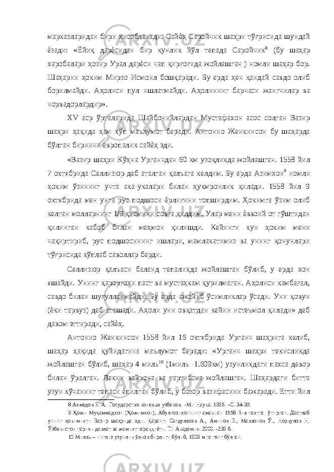 марказларидан бири ҳисобланади. Сайѐҳ Саройчик шаҳри тўғрисида шундай ѐзади: «Ёйиқ дарѐсидан бир кунлик йўл тепада Саройчик 8 (бу шаҳар харобалари ҳозир Урал дарѐси чап қирғоғида жойлашган ) номли шаҳар бор. Шаҳарни ҳоким Мирзо Исмоил бошқаради. Бу ерда ҳеч қандай савдо олиб борилмайди. Аҳолиси пул ишлатмайди. Аҳолининг барчаси жангчилар ва чорвадорлардир». XV аср ўрталарида Шайбонийлардан Мустафахон асос солган Вазир шаҳри ҳақида ҳам кўп маълумот беради. Антонио Женкинсон бу шаҳарда бўлган биринчи европалик сайѐҳ эди. «Вазир шаҳри Кўҳна Урганчдан 60 км узоқликда жойлашган. 1558 йил 7 октябрида Селлизюр деб аталган қалъага келдим. Бу ерда Азимхон 9 номли ҳоким ўзининг учта ака-укалари билан ҳукмронлик қилади. 1558 йил 9 октябрида мен унга рус подшоси ѐрлиғини топширдим. Ҳокимга ўзим олиб келган молларнинг 1/9 қисмини совға қилдим. Улар мени ѐввоий от гўштидан қилинган кабоб билан меҳмон қилишди. Кейинги кун ҳоким мени чақиртириб, рус подшосининг ишлари, мамлакатимиз ва унинг қонунлари тўғрисида кўплаб саволлар берди. Селлизюр қалъаси баланд тепаликда жойлашган бўлиб, у ерда хон яшайди. Унинг қароргоҳи паст ва мустаҳкам қурилмаган. Аҳолиси камбағал, савдо билан шуғулланмайди. Бу ерда ажойиб ўсимликлар ўсади. Уни қовун (ѐки тарвуз) деб аташади. Аҳоли уни овқатдан кейин истеъмол қилади» деб давом эттиради, сайѐҳ. Антонио Женкинсон 1558 йил 16 октябрида Урганч шаҳрига келиб, шаҳар ҳақида қуйидагича маълумот беради: «Урганч шаҳри текисликда жойлашган бўлиб, шаҳар 4 миль 10 (1миль -1.609км) узунликдаги пахса девор билан ўралган. Лекин вайрона ва тартибсиз жойлашган. Шаҳардаги битта узун кўчанинг тепаси ѐпилган бўлиб, у бозор вазифасини бажаради. Етти йил 8 Ахмедов Б. А. Государство кочевых узбеков. -М.: Наука. 1965. –С. 34-35. 9 Ҳожи Муҳаммадхон (Ҳожимхон), Абулғозихоннинг амакиси 1558 йил тахтга ўтирган. Дастлаб унинг ҳокимияти Вазир шаҳрида эди. Қаранг; Сағдуллаев А., Аминов Б., Мавлонов Ў., Норқулов Н. Ўзбекистон тарихи давлат ва жамият тараққиѐти. Т.: Академия. 2000. -236 б. 10 Милль – инглиз узунлик ўлчов бирлиги бўлиб, 1609 м га тенг бўлган. 