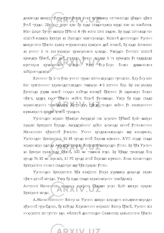 давомида шаҳар тўрт марта ўзаро ички курашлар натижасида қўлдан қўлга ўтиб турди. Шунинг учун ҳам бу ерда савдогарлар жуда кам ва камбағал. Мен фақат бутун шаҳар бўйича 4 тўп мато сота олдим. Бу ерда сотиладиган асосий моллар Бухоро ва Эрондан келтирилади. Каспий денгизидан Урганч шаҳригача бўлган ерлар «туркманлар ерлари» деб аталиб, бу ерда Азимхон ва унинг 5 та ака-укалари ҳукмронлик қилади. Улардан биттаси асосий ҳукмдор бўлиб, хон деб аталади. Лекин амалда 5 та ҳукмдор ўз худудида мустақил ҳукмронлик қилади. Улар бир-бири билан душманлик кайфиятидалар. Хоннинг бу 5 та ўғли унинг турли хотинларидан туғилган. Ҳар бир хон ѐки султоннинг ҳарамидагилардан ташқари 4-5 хотини бор. Бу ака-укалар ўртасида уруш келиб чиққан пайтда мағлуб бўлгани ўз одамлари билан чўлга, қудуқ яқин бўлган жойга бориб ўрнашади. Улар бу ерда савдо карвонларини талайдилар. Катта куч тўплангандан кейин ўз акаларининг мулкларига ҳужум қилиб туради». Урганчдан карвон йўллари Амударѐ чап қирғоғи бўйлаб Қиѐт шаҳри орқали Бухорога боради. Амударѐнинг қайси қисмида кечиб ўтганлигини Женкинсон кўрсатиб ўтмаган. Унинг кундаликларидан шу маълумки, Урганчдан Бухорогача 15-18 кунда етиб бориш мумкин. XVII асрда савдо карвонлари одатда Амударѐ орқали Хазорасп шаҳридан ўтган. Бу йўл Урганч ва Бухоро оралиғида бўлиб, 500 км ташкил этди. Бу йўлда туяларда бир кунда 25-30 км юрилса, 17-20 кунда етиб бориши мумкин. Хива хонлигидан Бухорогача инглиз савдогари шу йўл орқали ўтган. Урганчдан Бухорогача йўл хавфсиз: ўзаро урушлар даврида аҳоли чўлга қочиб кетади. Улар бу ерда савдо карвонларини талайдилар Антонио Женкинсон карвони хавфсиз бўлиши учун Қиѐт шаҳри орқали Бухорога кетди. А.Женкинсоннинг Вазир ва Урганч шаҳри ҳақидаги маълумотларидан кўриниб турибдики, бу пайтда Хоразмнинг маркази Вазир бўлиб, Урганч эса инқирозга юз тутган эди. «Каспий денгизидан Селлизюр қалъасигача бўлган 