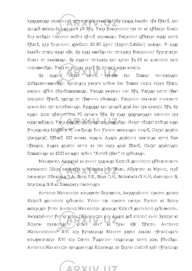 худудларда аҳолининг катта гуруҳи яшайди. Бу худуд ѐввойи чўл бўлиб, ҳеч қандай шаҳар ѐки доимий уй йўқ. Улар ўзларининг туя от ва қўйлари билан бир жойдан иккинчи жойга кўчиб юришади. Уларнинг қўйлари жуда катта бўлиб, ҳар бирининг думбаси 60-80 фунт (1фунт-0.453кг) келади. У ерда ѐввойи отлар жуда кўп. Бу ерда яшайдиган татарлар ўзларининг бургутлари билан от овлашади. Бу ердаги татарлар ҳеч қачон ўқ-ѐй ва қиличсиз овга чиқишмайди. Улар от устида юриб ўқ отишга жуда моҳир. Бу ердаги аҳоли олтин, кумуш ѐки бошқа тангалардан фойдаланишмайди. Қачондир уларга кийим ѐки бошка нарса зарур бўлса, уларни қўйга айрибошлашади. Уларда умуман нон йўқ. Уларда катта гўшт заҳираси бўлиб, одатда от гўштини ейишади. Уларнинг севимли ичимлиги қимиз ѐки сут ҳисобланади. Худудда ҳеч қандай дарѐ ѐки сув ҳавзаси йўқ. Бу ердан форс қўлтиғигача 20 кунлик йўл. Бу ерда қудуқлардан олинган сув жуда шўрдир. Улар ерда ўтириб овқатланишмайди. Фақат ибодат пайтда ерда ўтирадилар.1558йил 26 ноябрида биз Урганч шахридан чиқиб, Оксус дарѐси (Амударѐ) бўйлаб 100 милль юрдик. Ардак дарѐсига келганда катта бож тўладик. Ардак дарѐси катта ва тез оқар дарѐ бўлиб, Оксус дарѐсидан бошланади ва 1000 милдан кейин “Хитой кўли” га қуйилади. Маълумки, Амударѐ ва унинг қадимда Каспий денгизига қўйилганлиги муоммоси Шарқ олимлари – Маҳмуд ибн Вали, Абулғози ва Мунис, ғарб олимлари-Эйхвальд Э.А, Ленц Р.Х, Лерх П.И, Веселовский Н.И, Аленицин В, Бартольд В.В ва бошқалар томонидан Антонио Женкинсон маълумот беришича, Амударѐнинг ирмоғи доимо Каспий денгизига қуйилган. Унинг чап ирмоғи илгари Урганч ва Вазир шаҳридан ўтган Антонио Женкинсон даврида Каспий денгизига қуйилмаган. Амударѐнинг ўнг қирғоғи (Женкинсон уни Ардак деб атаган) яъни Бухоро ва Хоразм оралиғидаги қисми кенг ва суви кўп бўлган. Антонио Женкинсоннинг XVI аср ўрталарида Манғит улуси аҳволи тўғрисидаги маълумотлари XVI аср Олтин Ўрданинг тақдирида катта роль ўйнайди. Антонио Женкинсон кундалигида Хоразмда юз берган сиѐсий ҳаѐт тўғрисида 