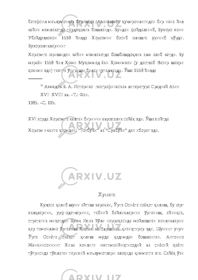 батафсил маълумотлар берилади. Аванешхон ҳукмронлигидан бир неча йил кейин мамлакатда тарқоқолик бошланди. Бундан фойдаланиб, Бухоро хони Убайдуллахон 1538 йилда Хоразмни босиб олишга уриниб кўрди. Бухороликларнинг Хоразмга юришидан кейин мамлакатда бошбошдоқлик авж олиб кетди. Бу жараѐн 1558 йил Ҳожи Муҳаммад ѐки Ҳожимхон (у дастлаб Вазир шаҳри ҳокими эди) тахтга ўтириши билан тугалланди. Ўша 1558 йилда 11 Ахмедов Б. А. Историко- географическая литература Средней Азии XVI- XVIII вв. –Т.: Фан. 1985. –С. 195. XVI асрда Хоразмга келган биринчи европалик сайѐҳ эди. Ўша пайтда Хоразм иккита қисмдан: “Тоғбўйи” ва “Сувбўйи” дан иборат эди. Хулоса Хулоса қилиб шуни айтиш керакки, Ўрта Осиѐга саѐҳат қилиш, бу юрт халқларини, урф-одатларини, табиий бойликларини ўрганиш, айниқса, стратегик жиҳатдан Буюк Ипак йўли чорраҳасида жойлашган хонликларни ҳар томонлама ўрганиш Россия ва Европани қизиқтирар эди. Шунинг учун Ўрта Осиѐга саѐҳат қилиш жуда қадимдан бошланган. Антонио Женкинсоннинг Хива хонлиги ижтимоийиқтисодий ва сиѐсий ҳаѐти тўғрисида тўплаган тарихий маълумотлари алоҳида қимматга эга. Сайѐҳ ўзи 