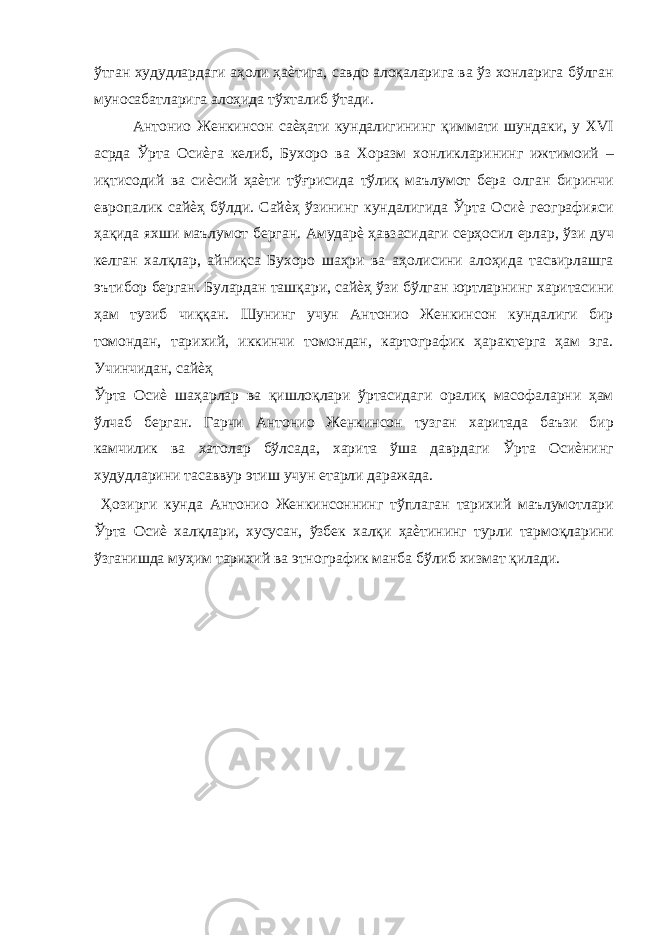 ўтган худудлардаги аҳоли ҳаѐтига, савдо алоқаларига ва ўз хонларига бўлган муносабатларига алоҳида тўхталиб ўтади. Антонио Женкинсон саѐҳати кундалигининг қиммати шундаки, у XVI асрда Ўрта Осиѐга келиб, Бухоро ва Хоразм хонликларининг ижтимоий – иқтисодий ва сиѐсий ҳаѐти тўғрисида тўлиқ маълумот бера олган биринчи европалик сайѐҳ бўлди. Сайѐҳ ўзининг кундалигида Ўрта Осиѐ географияси ҳақида яхши маълумот берган. Амударѐ ҳавзасидаги серҳосил ерлар, ўзи дуч келган халқлар, айниқса Бухоро шаҳри ва аҳолисини алоҳида тасвирлашга эътибор берган. Булардан ташқари, сайѐҳ ўзи бўлган юртларнинг харитасини ҳам тузиб чиққан. Шунинг учун Антонио Женкинсон кундалиги бир томондан, тарихий, иккинчи томондан, картографик ҳарактерга ҳам эга. Учинчидан, сайѐҳ Ўрта Осиѐ шаҳарлар ва қишлоқлари ўртасидаги оралиқ масофаларни ҳам ўлчаб берган. Гарчи Антонио Женкинсон тузган харитада баъзи бир камчилик ва хатолар бўлсада, харита ўша даврдаги Ўрта Осиѐнинг худудларини тасаввур этиш учун етарли даражада. Ҳозирги кунда Антонио Женкинсоннинг тўплаган тарихий маълумотлари Ўрта Осиѐ халқлари, хусусан, ўзбек халқи ҳаѐтининг турли тармоқларини ўзганишда муҳим тарихий ва этнографик манба бўлиб хизмат қилади. 