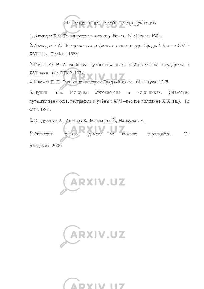 Фойдаланилган адабиётлар рўйхати: 1. Аҳмедов Б.А. Государство кочевых узбеков. -М.: Наука. 1965. 2. Ахмедов Б.А. Историко–географическая литература Средней Азии в XVI - XVIII вв. -Т.: Фан. 1985. 3. Готье Ю. В. Английские путешественники в Московском государстве в XVI веке. -М.: ОГИЗ. 1937. 4. Иванов П. П. Очерки по истории Средней Азии. -М.: Наука. 1958. 5. Лунин Б.В. История Узбекистана в источниках. ( Известия путешественников, географов и учѐных XVI –первое половине XIX вв.). -Т.: Фан. 1988. 6. Сағдуллаев А., Аминов Б., Мавлонов Ў., Норқулов Н. Ўзбекистон тарихи давлат ва жамият тараққиѐти. -Т.: Академия. 2000. 