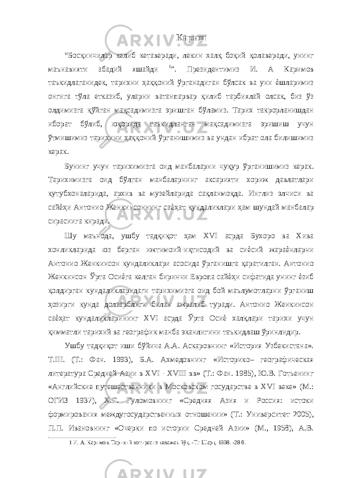 Кириш “Босқинчилар келиб кетаверади, лекин халқ боқий қолаверади, унинг маънавияти абадий яшайди 1 ”. Президентимиз И. А Каримов таъкидлаганидек, тарихни ҳаққоний ўрганадиган бўлсак ва уни ѐшларимиз онгига тўла етказиб, уларни ватанпарвар қилиб тарбиялай олсак, биз ўз олдимизга қўйган мақсадимизга эришган бўламиз. Тарих такрорланишдан иборат бўлиб, юқорида таъкидланган мақсадимизга эришиш учун ўтмишимиз тарихини ҳаққоний ўрганишимиз ва ундан ибрат ола билишимиз керак. Бунинг учун тарихимизга оид манбаларни чуқур ўрганишимиз керак. Тарихимизга оид бўлган манбаларнинг аксарияти хориж давлатлари кутубхоналарида, архив ва музейларида сақланмоқда. Инглиз элчиси ва сайѐҳи Антонио Женкинсоннинг саѐҳат кундаликлари ҳам шундай манбалар сирасиига киради. Шу маънода, ушбу тадқиқот ҳам XVI асрда Бухоро ва Хива хонликларида юз берган ижтимоий-иқтисодий ва сиѐсий жараѐнларни Антонио Женкинсон кундаликлари асосида ўрганишга қаратилган. Антонио Женкинсон Ўрта Осиѐга келган биринчи Европа сайѐҳи сифатида унинг ѐзиб қолдирган кундаликларидаги тарихимизга оид бой маълумотларни ўрганиш ҳозирги кунда долзарблиги билан ажралиб туради. Антонио Женкинсон саѐҳат кундаликларининг XVI асрда Ўрта Осиѐ халқлари тарихи учун қимматли тарихий ва географик манба эканлигини таъкидлаш ўринлидир. Ушбу тадқиқот иши бўйича А.А. Аскаровнинг «История Узбекистана». Т.III. (Т.: Фан. 1993), Б.А. Ахмедовнинг «Историко– географическая литература Средней Азии в XVI - XVIII вв» (Т.: Фан. 1985), Ю.В. Готьенинг «Английские путешественники в Московском государстве в XVI веке» (М.: ОГИЗ 1937), Х.Г. Гуломовнинг «Средняя Азия и Россия: истоки формирования междугосударственных отношении» (Т.: Университет 2005), П.П. Ивановнинг «Очерки по истории Средней Азии» (М., 1958), А.В. 1 И. А. Каримов. Тарихий хотирасиз келажак йўқ. -Т.: Шарқ. 1998. -28 б. 