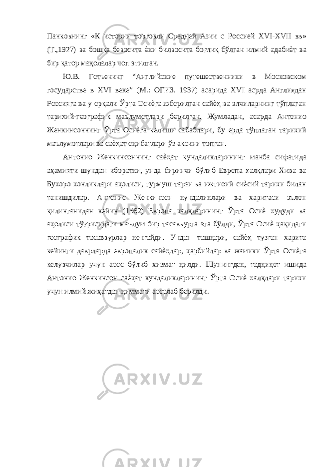 Панковнинг «К истории торговли Средней Азии с Россией XVI-XVII вв» (Т.,1927) ва бошқа бевосита ѐки билвосита боғлиқ бўлган илмий адабиѐт ва бир қатор мақолалар чоп этилган. Ю.В. Готьенинг “Английские путешественники в Московском государстве в XVI веке” (М.: ОГИЗ. 1937) асарида XVI асрда Англиядан Россияга ва у орқали Ўрта Осиѐга юборилган сайѐҳ ва элчиларнинг тўплаган тарихий-географик маълумотлари берилган. Жумладан, асарда Антонио Женкинсоннинг Ўрта Осиѐга келиши сабаблари, бу ерда тўплаган тарихий маълумотлари ва саѐҳат оқибатлари ўз аксини топган. Антонио Женкинсоннинг саѐҳат кундаликларининг манба сифатида аҳамияти шундан иборатки, унда биринчи бўлиб Европа халқлари Хива ва Бухоро хонликлари аҳолиси, турмуш-тарзи ва ижтиоий-сиѐсий тарихи билан танишдилар. Антонио Женкинсон кундаликлари ва харитаси эълон қилинганидан кейин (1562) Европа халқларининг Ўрта Осиѐ худуди ва аҳолиси тўғрисидаги маълум бир тасаввурга эга бўлди, Ўрта Осиѐ ҳақидаги географик тасаввурлар кенгайди. Ундан ташқари, сайѐҳ тузган харита кейинги даврларда европалик сайѐҳлар, ҳарбийлар ва жамики Ўрта Осиѐга келувчилар учун асос бўлиб хизмат қилди. Шунингдек, тадқиқот ишида Антонио Женкинсон саѐҳат кундаликларининг Ўрта Осиѐ халқлари тарихи учун илмий жиҳатдан қиммати асослаб берилди. 