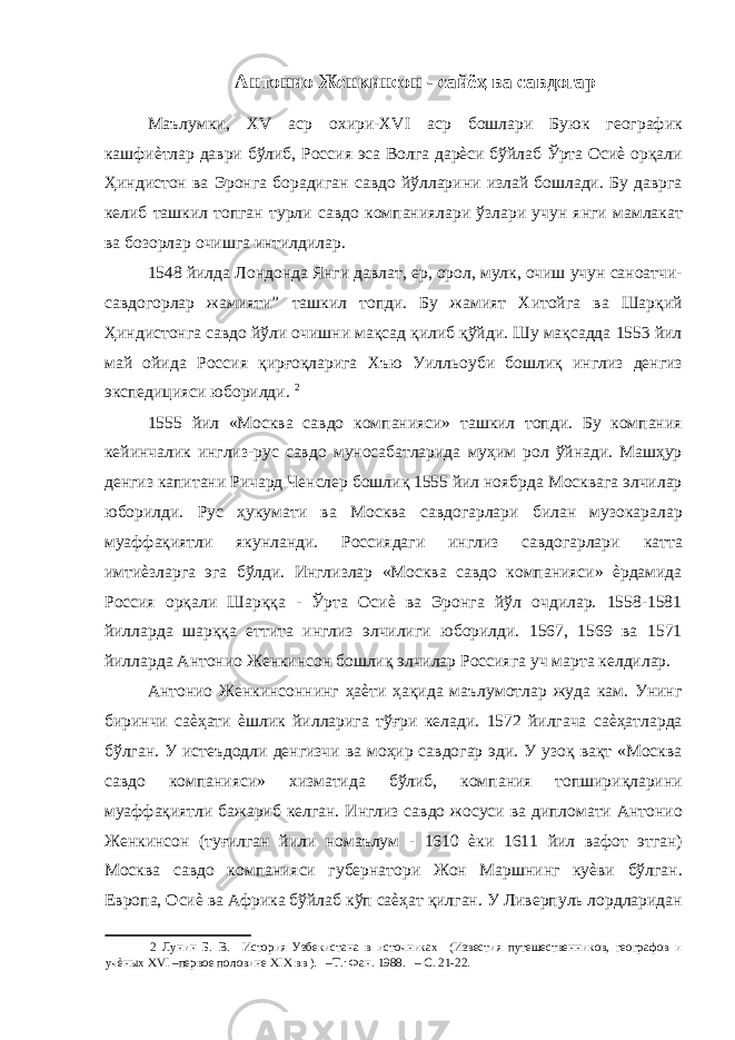 Антонио Женкинсон - сайёҳ ва савдогар Маълумки, XV аср охири-XVI аср бошлари Буюк географик кашфиѐтлар даври бўлиб, Россия эса Волга дарѐси бўйлаб Ўрта Осиѐ орқали Ҳиндистон ва Эронга борадиган савдо йўлларини излай бошлади. Бу даврга келиб ташкил топган турли савдо компаниялари ўзлари учун янги мамлакат ва бозорлар очишга интилдилар. 1548 йилда Лондонда Янги давлат, ер, орол, мулк, очиш учун саноатчи- савдогорлар жамияти” ташкил топди. Бу жамият Хитойга ва Шарқий Ҳиндистонга савдо йўли очишни мақсад қилиб қўйди. Шу мақсадда 1553 йил май ойида Россия қирғоқларига Хъю Уилльоуби бошлиқ инглиз денгиз экспедицияси юборилди. 2 1555 йил «Москва савдо компанияси» ташкил топди. Бу компания кейинчалик инглиз-рус савдо муносабатларида муҳим рол ўйнади. Машҳур денгиз капитани Ричард Ченслер бошлиқ 1555 йил ноябрда Москвага элчилар юборилди. Рус ҳукумати ва Москва савдогарлари билан музокаралар муаффақиятли якунланди. Россиядаги инглиз савдогарлари катта имтиѐзларга эга бўлди. Инглизлар «Москва савдо компанияси» ѐрдамида Россия орқали Шарққа - Ўрта Осиѐ ва Эронга йўл очдилар. 1558-1581 йилларда шарққа еттита инглиз элчилиги юборилди. 1567, 1569 ва 1571 йилларда Антонио Женкинсон бошлиқ элчилар Россияга уч марта келдилар. Антонио Женкинсоннинг ҳаѐти ҳақида маълумотлар жуда кам. Унинг биринчи саѐҳати ѐшлик йилларига тўғри келади. 1572 йилгача саѐҳатларда бўлган. У истеъдодли денгизчи ва моҳир савдогар эди. У узоқ вақт «Москва савдо компанияси» хизматида бўлиб, компания топшириқларини муаффақиятли бажариб келган. Инглиз савдо жосуси ва дипломати Антонио Женкинсон (туғилган йили номаълум - 1610 ѐки 1611 йил вафот этган) Москва савдо компанияси губернатори Жон Маршнинг куѐви бўлган. Европа, Осиѐ ва Африка бўйлаб кўп саѐҳат қилган. У Ливерпуль лордларидан 2 Лунин Б. В. История Узбекистана в источниках (Известия путешественников, географов и учѐных XVI –первое половине XIX вв ). –Т.: Фан. 1988. – С. 21-22. 