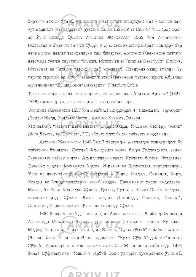 биринчи вакили бўлиб, Англиянинг Иван Грозний ҳукуматидаги элчиси эди. Рус подшоси Иван Грозний рухсати билан 1558-59 ва 1562-64 йилларда Эрон ва Ўрта Осиѐда бўлган. Антонио Женкинсон 1566 йил Англиянинг Москвадаги биринчи элчиси бўлди. У дипломатик вазифалардан ташқари бир неча муҳим давлат вазифаларни ҳам бажарган. Антонио Женкинсон саѐҳати давомида тузган харитаси “Russae, Moscoviae et Tartariae Descriptio” (Россия, Московия ва Татария тавсифи) деб номланиб, Лондонда нашр этилди. Бу харита тарихий ва илмий қимматга эга. Женкинсон тузган харита Абрахам Артелийнинг “Ер шарининг манзараси” (Teatrium Orbis Terrarum) атласи нашр этилганда атласга киритилди. Абрахам Артелий (1527- 1598) фламанд географи ва картографи ҳисобланади. Антонио Женкинсон 1557 йил 3 майида Лондондан 4 та кемадан: “Примроз” (Эндрю Жедд, Уилльям Честер, Антони Хинман, Эдуард Кэстелайн), “Иоанна Евангелиста” (Эндрю Жедд, Уилльям Честер), “Анна” (Жон Димок) ва “Троица” (Р Т) иборат флот билан саѐҳатга чиққан эди. Антонио Женкинсон 1546 йил 2 октяридан Англиядан ташқаридаги ўз саѐҳатини бошлаган. Дастлаб Фландрияга кейин бутун Голландияга, ундан Германияга саѐҳат қилган. Альп тоғлари орқали Италияга борган. Италиядан Пьемонт орқали Францияга борган. Испания ва Португалия қиролликлари, Ўрта ер денгизининг асосий ороллари – Родос, Мальта, Сицилия, Кипр, Кандия ва бошқа оролларни кезиб чиққан. Грециянинг турли худудлари- Морее, Ахайя ва Коринфда бўлган. Туркия, Сурия ва Кичик Осиѐнинг турли мамлакатларида бўлган. Ливан орқали Дамашққа, Самария, Галилей, Фаластин, Иерусалимгача бўлган давлатларда бўлган. 1562 йилда Каспий денгизи орқали Арманистоннинг Дарбанд (бу шаҳар Александр Македонский томонидан қурилган) шаҳрига келган. Бу ердан Мидия, Парфия ва Гиркания орқали Эронга, “буюк сўфий” саройига келган. (Деарли барча инглизлар Эрон подшосини “Буюк Сўфий” деб атайдилар.) Сўфий - Ислом динининг шиалик тариқати бир йўналиши ҳисобланади. 1499 йилда Сўфийларнинг бошлиғи ғарбий Эрон устидан ҳукмронлик ўрнатиб, 