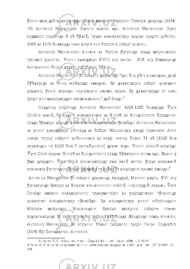 ўзини шоҳ деб эълон қилди. Исмоилшоҳнинг вориси Тахмасп даврида (1524- 76) Антонио Женкинсон Эронга келган эди. Антонио Женкинсон Эрон подшоси саройида 8 ой бўлиб, турли мамлакатлар орқали орқага қайтган. 1566 ва 1571 йилларда икки марта яна Россияга саѐҳат қилган. Антонио Женкинсон Англия ва Россия ўртасида савдо шартномаси тузишга уринган. Унинг авлодлари XVIII аср охири - XIX аср бошларида Англиянинг йирик давлат арбоблари бўлган. Антонио Женкинсон ўз саѐҳати давомида “ҳеч бир уйга кирмадим, дарѐ бўйларида ва очиқ жойларда яшадим. Бу давлатларга саѐҳат қилишни ҳоҳласа, ўзига керакли нарсаларни олиши керак. Бу давлатларда от кам, фақат уни шаҳарлардан олиш мумкин.” деб ѐзади. 3 Савдогар сифатида Антонио Женкинсон 1558-1560 йилларда Ўрта Осиѐга келиб, бу ердаги мамлакатлар ва Хитой ва Ҳиндистонга борадиган савдо йўллари ҳақида қимматли маълумотлар тўплайди. Антонио Женкинсон ва унинг ҳамроҳлари (Ричард ва Роберт Жонсонлар ҳамда таржимон Азиз исмли татар) саѐҳати қийинчилик ва хавф –хатар билан 21 ой (1558 йил апрелидан то 1559 йил 2 сентябригача) давом этди. Унинг асосий мақсади Ўрта Осиѐ орқали Хитой ва Ҳиндистонга савдо йўлларини очиш эди. Лекин у ўша даврдаги Ўрта Осиѐ хонликларида авж олиб кетган ўзаро маҳаллий ҳокимлар ўртасидаги ўзаро урушлар туфайли ўз мақсадига эриша олмади. 4 Антонио Женкинсон ўз саѐҳати давомида Амударѐ, Манғит улуси, XVI аср ўрталарида Бухоро ва Хоразм хонлигининг сиѐсий –иқтисодий аҳволи, Ўрта Осиѐда яшовчи халқларининг турмуш-тарзи ва урфодатлари тўғрисида қимматли маълумотлар тўплайди. Бу маълумотлар унинг «Россиядаги Москов шаҳридан Бақтриядаги Бухоро шаҳрига саѐҳат» номли эсдаликларида ўз аксини топган. Асар 1562 йилда Лондонда нашр этилган. Антонио Женкинсон ўз асарини Уэльс графлиги графи Генри Сиднейга (1529-86) бағишлаган. Антонио 3 Иванов П. П. Очерки по истории Средней Азии. -М.: Наука. 1958. – С. 76-77. 4 Готье Ю. В Английские путешественники в Московском государстве в XVI веке. –М. : ОГИЗ 1937. –С. 124. 