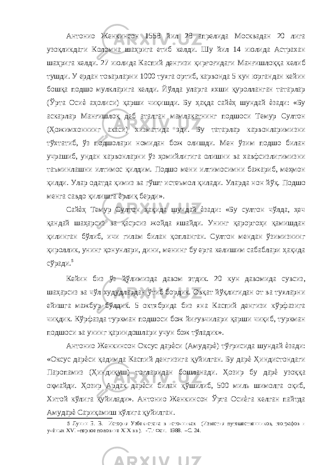 Антонио Женкинсон 1558 йил 28 апрелида Москвадан 20 лига узоқликдаги Коломна шаҳрига етиб келди. Шу йил 14 июлида Астрахан шаҳрига келди. 27 июлида Каспий денгизи қирғоғидаги Манғишлоққа келиб тушди. У ердан товарларни 1000 туяга ортиб, карвонда 5 кун юргандан кейин бошқа подшо мулкларига келди. Йўлда уларга яхши қуролланган татарлар (Ўрта Осиѐ аҳолиси) қарши чиқишди. Бу ҳақда сайѐҳ шундай ѐзади: «Бу аскарлар Манғишлоқ деб аталган мамлакатнинг подшоси Темур Султон (Ҳожимхоннинг акаси) хизматида эди. Бу татарлар карвонларимизни тўхтатиб, ўз подшолари номидан бож олишди. Мен ўзим подшо билан учрашиб, ундан карвонларни ўз ҳомийлигига олишни ва хавфсизлигимизни таъминлашни илтимос қилдим. Подшо мени илтимосимни бажариб, меҳмон қилди. Улар одатда қимиз ва гўшт истеъмол қилади. Уларда нон йўқ. Подшо менга савдо қилишга ѐрлиқ берди». Сайѐҳ Темур Султон ҳақида шундай ѐзади: «Бу султон чўлда, ҳеч қандай шаҳарсиз ва қасрсиз жойда яшайди. Унинг қароргоҳи қамишдан қилинган бўлиб, ичи гилам билан қопланган. Султон мендан ўзимизнинг қироллик, унинг қонунлари, дини, менинг бу ерга келишим сабаблари ҳақида сўради. 5 Кейин биз ўз йўлимизда давом этдик. 20 кун давомида сувсиз, шаҳарсиз ва чўл худудлардан ўтиб бордик. Овқат йўқлигидан от ва туяларни ейишга мажбур бўлдик. 5 октябрида биз яна Каспий денгизи кўрфазига чиқдик. Кўрфазда туркман подшоси бож йиғувчилари қарши чиқиб, туркман подшоси ва унинг қариндошлари учун бож тўладик». Антонио Женкинсон Оксус дарѐси (Амударѐ) тўғрисида шундай ѐзади: «Оксус дарѐси қадимда Каспий денгизига қуйилган. Бу дарѐ Ҳиндистондаги Паропамиз (Ҳиндиқуш) тоғларидан бошланади. Ҳозир бу дарѐ узоққа оқмайди. Ҳозир Ардак дарѐси билан қўшилиб, 500 миль шимолга оқиб, Хитой кўлига қуйилади». Антонио Женкинсон Ўрта Осиѐга келган пайтда Амударѐ Сариқамиш кўлига қуйилган. 5 Лунин Б. В. История Узбекистана в источниках (Известия путешественников, географов и учѐных XVI –первое половине XIX вв ). -Т.: Фан. 1988. –С. 24. 