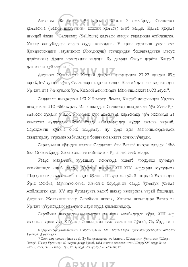 Антонио Женкинсон ўз карвони билан 7 октябрида Селлизюр қалъасига (Вазир шаҳрининг асосий қалъси) етиб келди. Қалъа ҳақида шундай ѐзади: “Селлизюр (Sellizure) қалъаси юқори тепаликда жойлашган. Унинг жанубидаги ерлар жуда ҳосилдор. У ерни cуғориш учун сув Ҳиндистондаги Парапамис (Ҳиндиқуш) тоғларидан бошланадиган Оксус дарѐсининг Ардак ирмоғидан келади. Бу даврда Оксус дарѐси Каспий денгизига қуйилмаган”. Антонио Женкинсон Каспий денгизи қирғоғидан 20-22 кунлик йўл юриб, 5-7 кундан сўнг, Селлизюр шаҳрига келди. Каспий денгизи қирғоғидан Урганчгача 7-9 кунлик йўл. Каспий денгизидан Манғишлоққача 600 верст 6 , Селлизюр шаҳригача 150-210 верст. Демак, Каспий денгизидан Урганч шаҳригача 210 -350 верст. Мағишлоқдан Селлизюр шаҳригача йўл Усть-Урт платоси орқали ўтади. Йигирма кун давомида карвонлар чўл иссиғида ва кимсасиз чўллардан ўтиб борди. Савдогарлар чўлда сувсиз чарчаб, Сарақамиш кўлига етиб келдилар. Бу ерда ҳам Манғишлоқдагидек савдогарлар туркман қабилалари бошлиғига катта солиқ тўларди. Сариқамиш кўлидан карвон Селлизюр ѐки Вазир 7 шаҳри орқали 1558 йил 16 октябрида Хива хонлиги пойтахти - Урганчга етиб келди. Ўзаро маҳаллий курашлар хонликда ишлаб чиқариш кучлари камайишига олиб келди. Урганч шаҳри XIII-XIV асрларда мусулмон Шарқининг ривожланган шаҳри бўлган. Шаҳар жанубий–шарқий Европадан Ўрта Осиѐга, Муғилистонга, Хитойга борадиган савдо йўллари устида жойлашган эди. XV аср ўрталарига келиб шаҳар инқирозга учрай бошлади. Антонио Женкинсоннинг Саройчик шаҳри, Хоразм шаҳарлари–Вазир ва Урганч тўғрисидаги маълумотлари жуда қимматлидир. Саройчик шаҳрига нумизматик ва ѐзма манбаларга кўра, XIII аср иккинчи ярми ѐки XIV аср бошларида асос солинган бўлиб, Оқ Ўрданинг 6 Қадимги рус ўлчов бирлиги. 1 верст -1,06 км. XVIII асргача аҳоли пунктлари ўртасидаги масофани ўлчашда қўлланилган. 7 Селлизюр қалъаси (шах-зюр). Бу Вазир шаҳрида жойлашган. Шаҳарнинг тўлиқ номи &#34;Шаҳри Вазир”. Шаҳар Урганчдан 40 км узоқликда бўлиб, 1464 йилгача асос солинган. Шаҳар XVI асрда Хива хонлигининг йирик шаҳри бўлган. Бу ерда хон қароргоҳи жойлашган. 