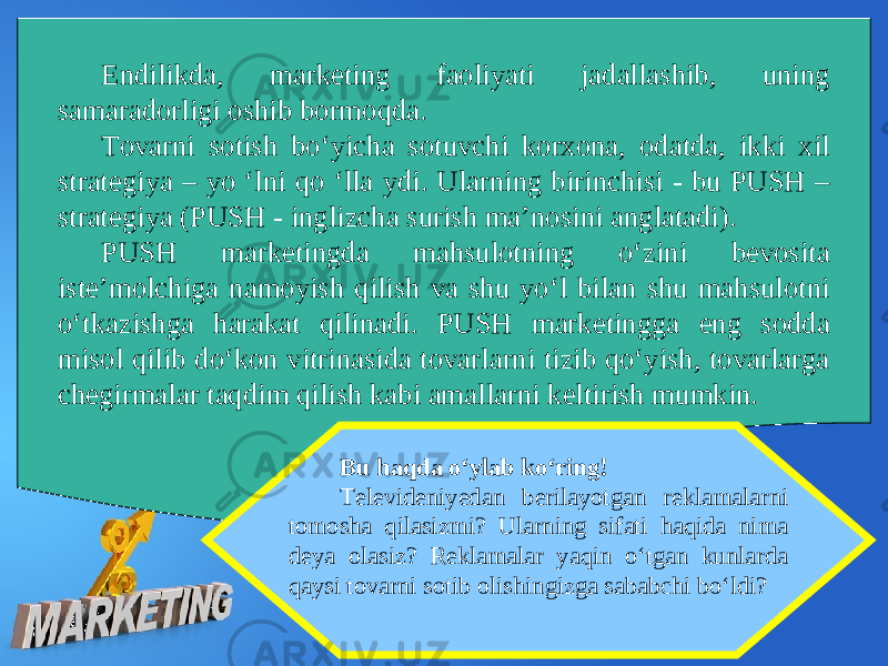 Endilikda, marketing faoliyati jadallashib, uning samaradorligi oshib bormoqda. Tovarni sotish bo‘yicha sotuvchi korxona, odatda, ikki xil strategiya – yo ‘lni qo ‘lla ydi. Ularning birinchisi - bu PUSH – strategiya (PUSH - inglizcha surish ma’nosini anglatadi). PUSH marketingda mahsulotning o‘zini bevosita iste’molchiga namoyish qilish va shu yo‘l bilan shu mahsulotni o‘tkazishga harakat qilinadi. PUSH marketingga eng sodda misol qilib do‘kon vitrinasida tovarlarni tizib qo‘yish, tovarlarga chegirmalar taqdim qilish kabi amallarni keltirish mumkin. Bu haqda o‘ylab ko‘ring! Televideniyedan berilayotgan reklamalarni tomosha qilasizmi? Ularning sifati haqida nima deya olasiz? Reklamalar yaqin o‘tgan kunlarda qaysi tovarni sotib olishingizga sababchi bo‘ldi? 