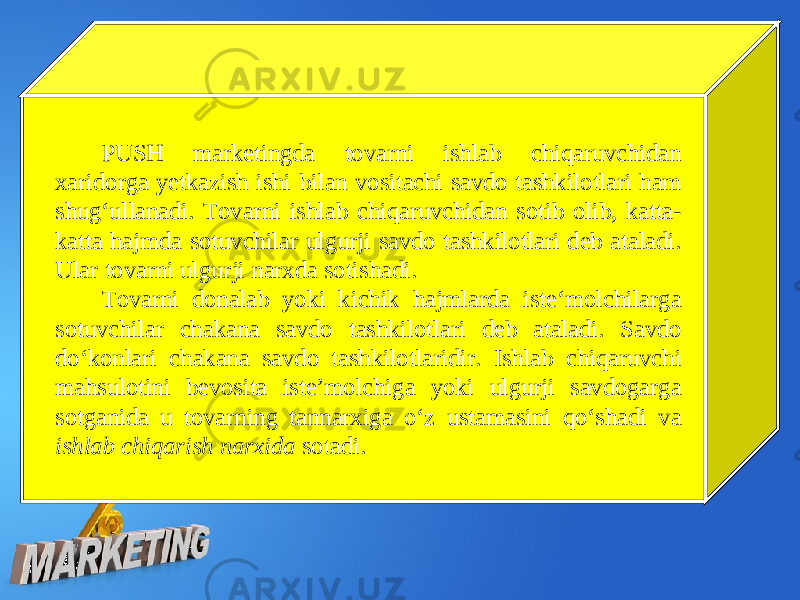 PUSH marketingda tovarni ishlab chiqaruvchidan xaridorga yetkazish ishi bilan vositachi savdo tashkilotlari ham shug‘ullanadi. Tovarni ishlab chiqaruvchidan sotib olib, katta- katta hajmda sotuvchilar ulgurji savdo tashkilotlari deb ataladi. Ular tovarni ulgurji narxda sotishadi. Tovarni donalab yoki kichik hajmlarda iste‘molchilarga sotuvchilar chakana savdo tashkilotlari deb ataladi. Savdo do‘konlari chakana savdo tashkilotlaridir. Ishlab chiqaruvchi mahsulotini bevosita iste’molchiga yoki ulgurji savdogarga sotganida u tovarning tannarxiga o‘z ustamasini qo‘shadi va ishlab chiqarish narxida sotadi. 