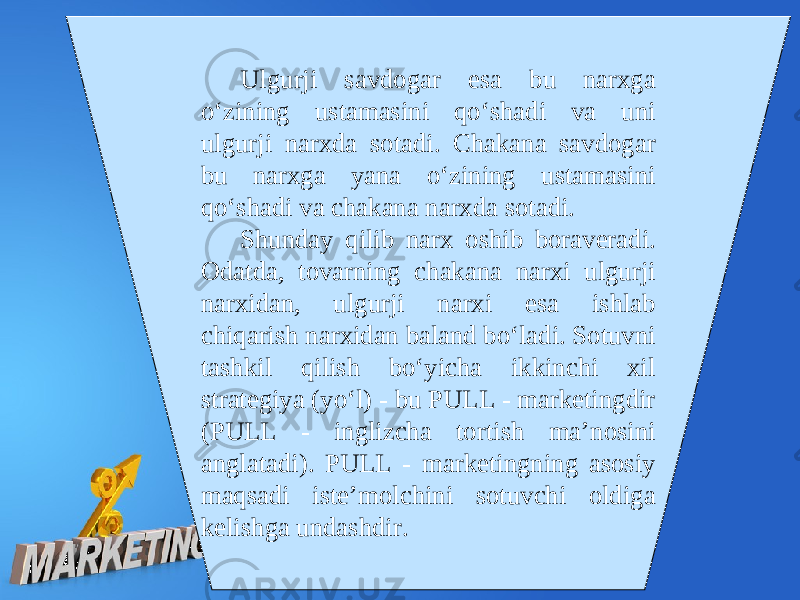 Ulgurji savdogar esa bu narxga o‘zining ustamasini qo‘shadi va uni ulgurji narxda sotadi. Chakana savdogar bu narxga yana o‘zining ustamasini qo‘shadi va chakana narxda sotadi. Shunday qilib narx oshib boraveradi. Odatda, tovarning chakana narxi ulgurji narxidan, ulgurji narxi esa ishlab chiqarish narxidan baland bo‘ladi. Sotuvni tashkil qilish bo‘yicha ikkinchi xil strategiya (yo‘l) - bu PULL - marketingdir (PULL - inglizcha tortish ma’nosini anglatadi). PULL - marketingning asosiy maqsadi iste’molchini sotuvchi oldiga kelishga undashdir. 