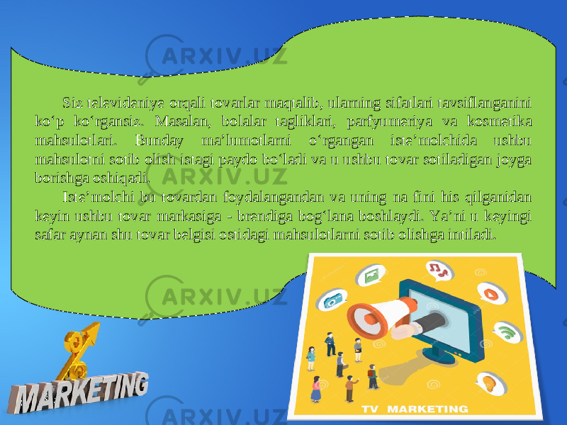 Siz televideniye orqali tovarlar maqtalib, ularning sifatlari tavsiflanganini ko‘p ko‘rgansiz. Masalan, bolalar tagliklari, parfyumeriya va kosmetika mahsulotlari. Bunday ma’lumotlarni o‘rgangan iste’molchida ushbu mahsulotni sotib olish istagi paydo bo‘ladi va u ushbu tovar sotiladigan joyga borishga oshiqadi. Iste’molchi bu tovardan foydalangandan va uning na fini his qilganidan keyin ushbu tovar markasiga - brendiga bog‘lana boshlaydi. Ya’ni u keyingi safar aynan shu tovar belgisi ostidagi mahsulotlarni sotib olishga intiladi. 