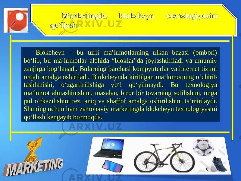 Marketingda blokcheyn texnologiyasini qo‘llash. Blokcheyn – bu turli ma’lumotlarning ulkan bazasi (ombori) bo‘lib, bu ma’lumotlar alohida “bloklar”da joylashtiriladi va umumiy zanjirga bog‘lanadi. Bularning barchasi kompyuterlar va internet tizimi orqali amalga oshiriladi. Blokcheynda kiritilgan ma’lumotning o‘chirib tashlanishi, o‘zgartirilishiga yo‘l qo‘yilmaydi. Bu texnologiya ma’lumot almashinishini, masalan, biror bir tovarning sotilishini, unga pul o‘tkazilishini tez, aniq va shaffof amalga oshirilishini ta’minlaydi. Shuning uchun ham zamonaviy marketingda blokcheyn texnologiyasini qo‘llash kengayib bormoqda. 