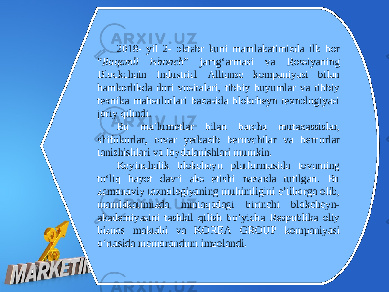 2018- yil 2- oktabr kuni mamlakatimizda ilk bor “ Raqamli ishonch ” jamg‘armasi va Rossiyaning Blockchain Industrial Allianse kompaniyasi bilan hamkorlikda dori vositalari, tibbiy buyumlar va tibbiy texnika mahsulotlari bazasida blokcheyn texnologiyasi joriy qilindi. Bu ma’lumotlar bilan barcha mutaxassislar, shifokorlar, tovar yetkazib beruvchilar va bemorlar tanishishlari va foydalanishlari mumkin. Keyinchalik blokcheyn platformasida tovarning to‘liq hayot davri aks etishi nazarda tutilgan. Bu zamonaviy texnologiyaning muhimligini e’tiborga olib, mamlakatimizda mintaqadagi birinchi blokcheyn- akademiyasini tashkil qilish bo‘yicha Respublika oliy biznes maktabi va KOREA GROUP kompaniyasi o‘rtasida memorandum imzolandi. 